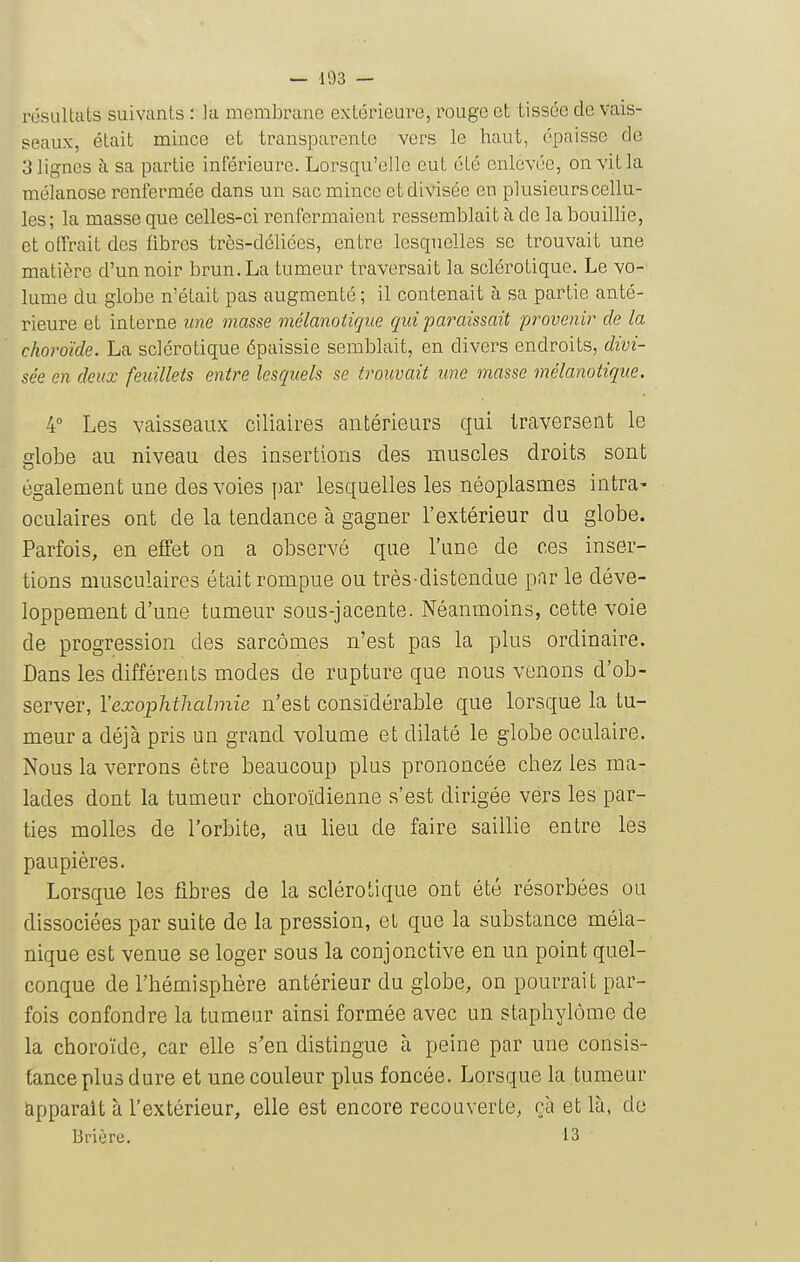 résultats suivants : la membrane extérieure, rouge et tissée de vais- seaux, était mince et transparente vers le haut, épaisse de 3 lignes à sa partie inférieure. Lorsqu'elle eut été enlevée, onvitla mélanose renfermée dans un sac mince et divisée en plusieurs cellu- les; la masse que celles-ci renfermaient ressemblait h de la bouillie, et offrait des fibres très-déliées, entre lesquelles se trouvait une matière d'un noir brun. La tumeur traversait la sclérotique. Le vo- lume du globe n'était pas augmenté ; il contenait à sa partie anté- rieure et interne iine masse mélanoiique qui paraissait provenir de la choroïde. La sclérotique épaissie semblait, en divers endroits, divi- sée en deux feuillets entre lesquels se trouvait une masse mélanoiique. 4° Les vaisseaux ciliaires antérieurs qui traversent le lobe au niveau des insertions des muscles droits sont également une des voies par lesquelles les néoplasmes intra- oculaires ont de la tendance à gagner l'extérieur du globe. Parfois, en effet on a observé que l'une de ces inser- tions musculaires était rompue ou très-distendue par le déve- loppement d'une tumeur sous-jacente. Néanmoins, cette voie de progression des sarcomes n'est pas la plus ordinaire. Dans les différents modes de rupture que nous venons d'ob- server, Vexophthabnie n'est considérable que lorsque la tu- meur a déjà pris un grand volume et dilaté le globe oculaire. Nous la verrons être beaucoup plus prononcée chez les ma- lades dont la tumeur choroïdienne s'est dirigée vers les par- ties molles de l'orbite, au lieu de faire saillie entre les paupières. Lorsque les fibres de la sclérotique ont été résorbées ou dissociées par suite de la pression, et que la substance méla- nique est venue se loger sous la conjonctive en un point quel- conque de l'hémisphère antérieur du globe, on pourrait par- fois confondre la tumeur ainsi formée avec un stapliylôme de la choroïde, car elle s'en distingue à peine par une consis- tance plus dure et une couleur plus foncée. Lorsque la tumeur apparaît à l'extérieur, elle est encore recouverte, çà et là, de Brière. 13