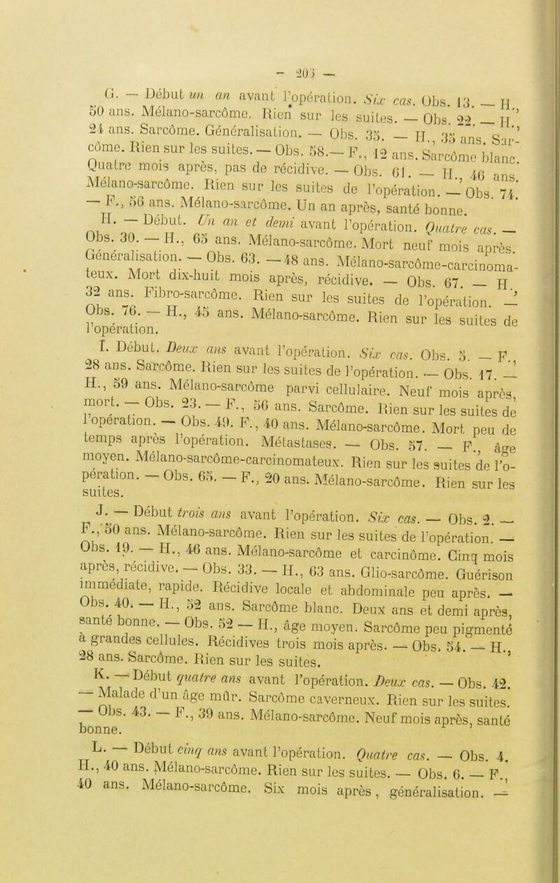- -20 ) — G. — Début un an avant Topération. Sù- cas. Obs 13 — H 50 ans. Mélano-sarcôme, Rien sur les suites. — Obs' =>2 — H*' 24 ans. Sarcome, Généralisation. — Obs 33 — H t\ti- S ' côme. Rien sur les suites. - Obs. 58.- P., 12 ans. sùrcôme'blanc guatre mois après, pas de récidive. — Obs. 61 — H aq .r,' Mékno-sarcôme. Rien sur les suites de l'opération.Obs U — P., 56 ans. Mélano-sarcôme. Un an après, santé bonne n/^*o7 l'opération. Oualrê cas. - Obs. 30.-H., 65 ans. Mélano-sarcôme. Mort neuf mois après Generahsat.on. - Obs. 63. -48 ans. Mélano-sarcôme-carcinoma- teux. Mort dix-huit mois après, récidive. — Obs 67 - H 32 ans Pibro-sarcôme. Rien sur les suites de l'opération. - Obs. /6. - H., 45 ans. Mélano-sarcôme. Rien sur les suites de 1 opération. I. Début. Deux ans avant l'opération. Six cas Obs 3 - p 28 ans. Sarcôme. Rien sur les suites de l'opération. - Obs d7 ~ H., o9 ans. Mélano-sarcôme parvi cellulaire. Neuf mois après mort. - Obs. 23. - P., S6 ans. Sarcôme. Rien sur les suites de opération. - Obs. 49. P., 40 ans. Mélano-sarcôme. Mort peu de temps après l'opération. Métastases. — Obs 57 — p â^-e moyen. Mélano-sarcôme-carcinomateux. Rien sur les suites de l'o- pération. - Obs. 65. - P., 20 ans. Mélano-sarcôme. Rien sur les suites. J. — Début trois ans avant l'opération. Six cas. — Obs. P.,-50 ans. Mélano-sarcôme. Rien sur les suites de l'opération' - Obs. ip. - H., 46 ans. Mélano-sarcôme et carcinôme. Cinq mois après, récidive. - Obs. 33. - H., 63 ans. Glio-sarcôme. Guérison immédiate, rapide. Récidive locale et abdominale peu après. - Obs 40. — H., 52 ans. Sarcôme blanc. Deuji ans et demi après, santé bonne. _ Obs. 52 - H., âge moyen, Sarcôme peu pigmenté a grandes cellules. Récidives trois mois après. Obs. 54. - H. 28 ans. Sarcôme. Rien sur les suites. ' K. — Début quatre ans avant l'opération. Deux cas. — Obs. 42. — Malade d'un âge mûr. Sarcôme caverneux. Rien sur les suites. — Obs. 43. — P., 39 ans. Mélano-sarcôme. Neuf mois après, santé bonne. L. — Début cinrj ans avant l'opération. Quatre cas. — Obs. 4. H., 40 ans. Mélano-sarcôme. Rien sur les suites. — Obs 6 — P 40 ans. Mélano-sarcôme. Six mois après, généralisation. -