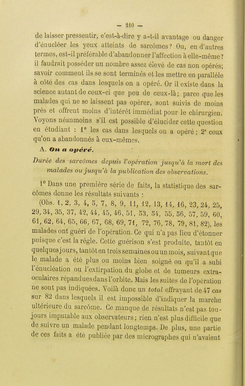 de laisser pressentir, c'est-à-dire y a-t-il avantage ou danger d'énucléer les yeux atteints de sarcomes ? Ou, en d'autres termes, est-il préférable d'abandonner l'affection à elle-même? il faudrait posséder un nombre assez élevé de cas non opérés; savoir comment ils se sont terminés et les mettre en parallèle à côté des cas dans lesquels on a opéré. Or il existe dans la science autant de ceux-ci que peu de ceux-là ; parce que les malades qui ne se laissent pas opérer, sont suivis de moins près et offrent moins d'intérêt immédiat pour le chirurgien. Voyons néanmoins s'il est possible d'élucider cette question en étudiant : 1° les cas dans lesquels on a opéré ; 2° ceux qu'on a abandonnés à eux-mêmes. A. On, a opéré. Durée des sarcômes depuis l'opération jusqu'à la mort des malades ou jusqu'à la publication des observations. 1° Dans une première série de faits, la statistique des sar- cômes donne les résultats suivants : (Obs. 1, 2, 3, 4, S, 7, 8, 9, 11, 12, 13, 14, 16, 23, 24, 25, 29, 34, 35, 37, 42, 44, 45, 46, 51, S3, M, 55, 56, 57, 59, 60, 61, 62, 64, 65, 66, 67, 68, 69, 71, 72, 76, 78, 79, 81, 82), les malades ont guéri de l'opération. Ce qui n'a pas lieu d'étonner puisque c'est la règle. Cette guérison s'est produite, tantôt en quelques jours, tantôt en trois semaines ouun mois, suivant que le malade a été plus ou moins bien soigné ou qu'il a subi l'énucléation ou l'extirpation du globe et de tumeurs extra- oculaires répandues dans l'orbi te. Mais les suites de l'opération ne sont pas indiquées. Voilà donc un total effrayant de 47 cas sur 82 dans lesquels il est impossible d'indiquer la marche ultérieure du sarcôme. Ce manque de résultats n'est pas tou- jours imputable aux observateurs; rien n'est plus difficile que de suivre un malade pendant longtemps. De plus, une partie de ces faits a été publiée par des microgr^phes qui n'avaient