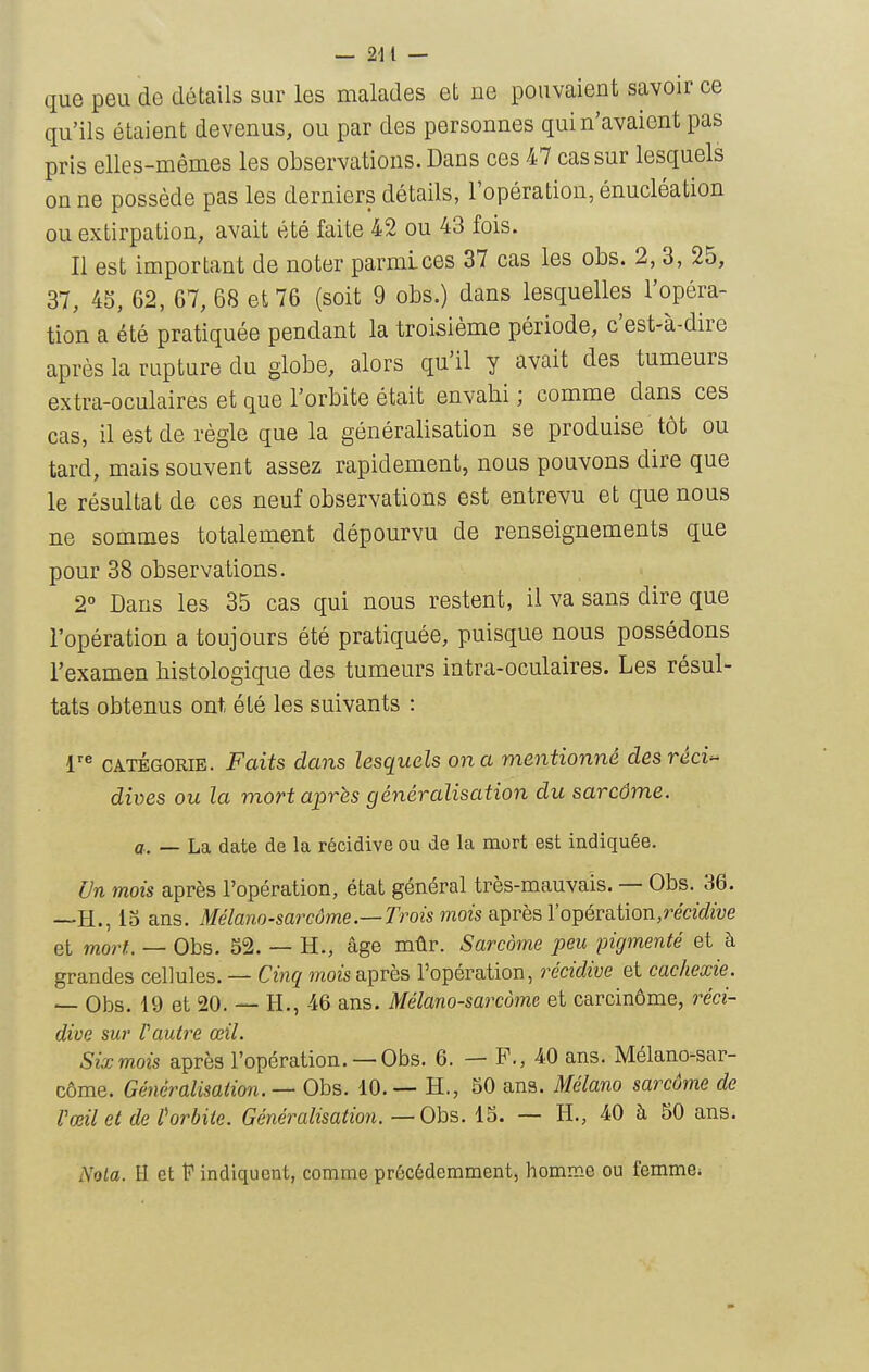 que peu de détails sur les malades et ne pouvaient savoir ce qu'ils étaient devenus, ou par des personnes qui n'avaient pas pris elles-mêmes les observations. Dans ces 47 cas sur lesquels on ne possède pas les derniers détails, l'opération, énucléation ou extirpation, avait été faite 42 ou 43 fois. Il est important de noter parmi ces 37 cas les obs. 2, 3, 25, 37, 45, 62, 67, 68 et 76 (soit 9 obs.) dans lesquelles l'opéra- tion a été pratiquée pendant la troisième période, c'est-à-dire après la rupture du globe, alors qu'il y avait des tumeurs extra-oculaires et que l'orbite était envahi ; comme dans ces cas, il est de règle que la généralisation se produise tôt ou tard, mais souvent assez rapidement, nous pouvons dire que le résultat de ces neuf observations est entrevu et que nous ne sommes totalement dépourvu de renseignements que pour 38 observations. 2° Dans les 35 cas qui nous restent, il va sans dire que l'opération a toujours été pratiquée, puisque nous possédons l'examen histologique des tumeurs intra-oculaires. Les résul- tats obtenus ont été les suivants : CATÉGORIE. Faits dans lesquels on a mentionné desrêci^ dives ou la mort après généralisation du sarcôme. a. — La date de la récidive ou de la mort est indiquée. Un mois après l'opération, état général très-mauvais. — Obs. 36. —H., 13 ans. Mélano-sarcûme—Trois viois 8iprèsVopéraiion,récidive et mort. — Obs. 52. — H., âge mûr. Sarcome peu pigmenté et à grandes cellules. — Cinq mois après l'opération, récidive et cachexie. — Obs. 19 et 20. — H., 46 ans. Mélano-saixome et carcinôme, réci- dive sur rautre œil. Six mois après l'opération.— Obs. 6. — F., 40 ans. Mélano-sar- côrae. Généralisation. —Ohs. 10. — H., 50 ans. Mélano sarcôme de Vœilet deHrbiie. Généralisation. — Obs. 15. — H., 40 à 50 ans. Nota. H et indiquent, comme précédemment, homme ou femmCi