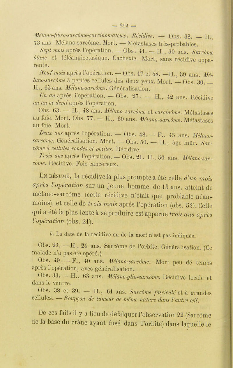 Mélano-fibro-sarcôme-carcinoinateux. Récidive. — Obs. 32. H. 73 ans. Mélano-sarcôme. Mort. — Métastases très-probables. Sept mois après l'opération. — Obs. 41. — H., 30 ans. Sarcôme blanc et téléangiectasique. Cachexie. Mort, sans récidive appa- rente. Neuf mois après l'opération. — Obs. 17 et 48. —H., 59 ans. Mé- lano-sarcàme h petites cellules des deux yeux. Mort. — Obs. 30. — H., 65 ans. Mélano-sarcôm?. Généralisation. ^//ta/i après l'opération. — Obs. i27. — H,, 42 ans. Récidive un an et demi api es l'opération. Obs. 63. — H., 48 ans. Mélano sarcôme et carcinôme. Métastases au foie. Mort. Obs. 77. — H., 60 ans. Mélano-sarcôme. Métastases au foie. Mort. Deux ans après l'opération. — Obs. 48. — P., 45 ans. Mélano- sarcôme. Généralisation. Mort. — Obs. 50. — H., âge mûr. Sar- côme ù cellules rondes et petites. Récidive. Trois ans après l'opération. - Obs. 21. H., 50 ans. Mélano-sar- côme. Récidive. Foie cancéreux. En résumé, la récidive la plus prompte a été celle d'wji mois après l'opération sur un jeune homme de 15 ans, atteint de mélano-sarcôme (cette récidive n'était que problable néan- moins), et celle de trois mois après l'opération (obs. S2). Celle qui a été la plus lente à se produire est apparue trois ans après l'opération (obs. 21). b. La date de la récidive ou de la mort n'est pas indiquée. Obs. 22. — H., 24 ans. Sarcôme de l'orbite. Généralisation. (Ce malade n'a pas été opéré.) Obs. 49.— P., 40 ans. Mélano-sarcôme. Mort peu de temps après l'opération, avec généralisation. Obs. 33. — H., 63 ans. Mélano-glio-sarcùme. Récidive locale et dans le ventre. Obs. 38 et 39. — H,, 6J ans. Sarcôme fasciculé et h grandes cellules. — Soupçon de tumeur de même nature dans l'autre œil. De ces faits il y a lieu de défalquer l'observation 22 (Sarcôme de la base du crâne ayant fusé dans l'orbite) dans laquelle le