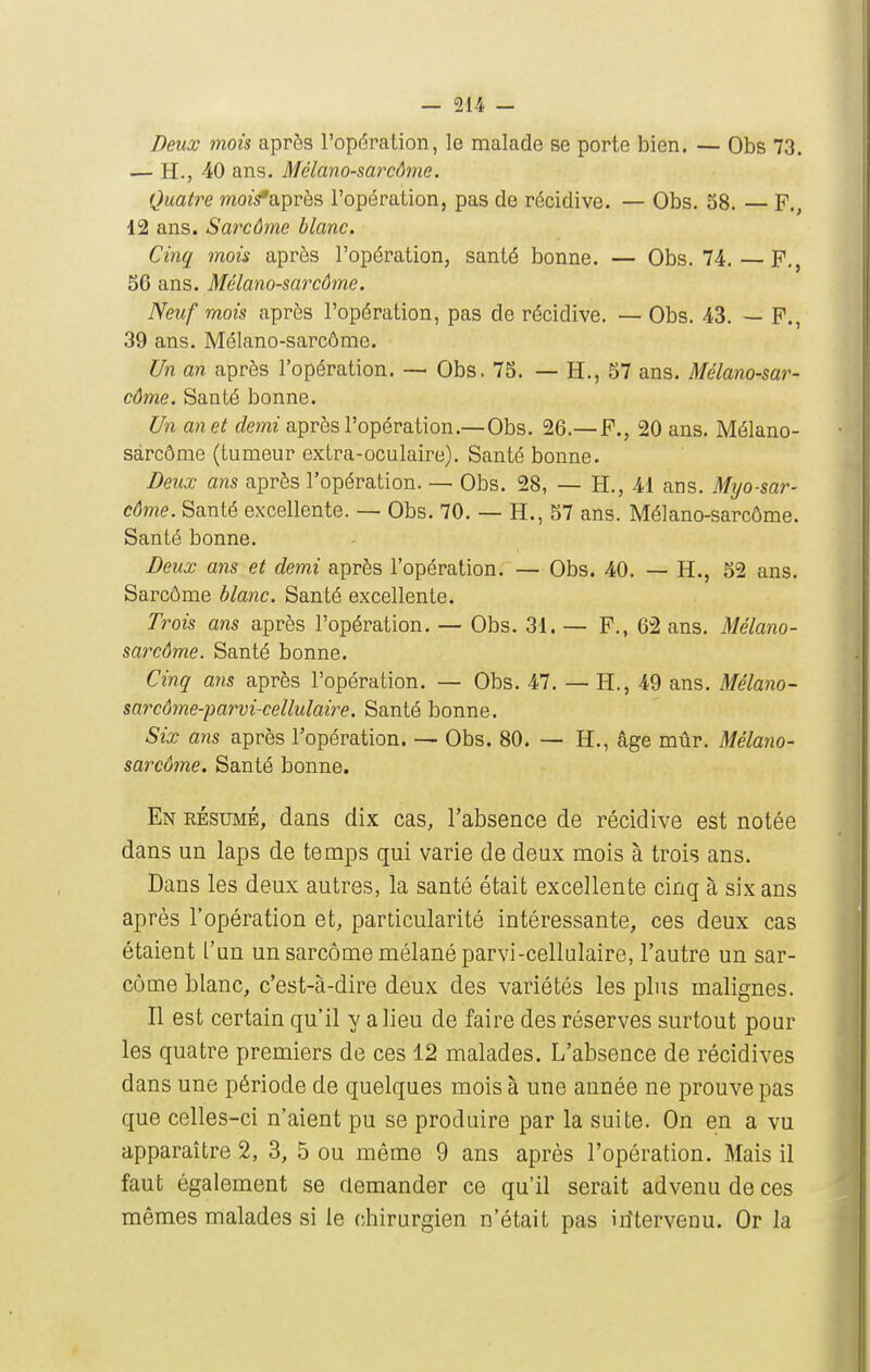Deux mois après l'opération, le malade se porte bien. — Obs 73. — H., 40 ans. Mélano-sarcôme. Quatre mo?s*après l'opération, pas de récidive. — Obs. 58. — P., 12 ans. Sarcôme blanc. Cinq mois après l'opération, santé bonne. — Obs. 74.—P., S6 ans. Mélano-sarcôme. Neuf mois après l'opération, pas de récidive. — Obs. 43. — P., 39 ans. Mélano-sarcôme. Un an après l'opération. — Obs. 75. — H., 57 ans. Mélano-sar- côme. Santé bonne. Un anet demi après l'opération.—Obs. 26.—P., 20 ans. Mélano- sarcôme (tumeur extra-oculaire). Santé bonne. Deiix ans après l'opération. — Obs. 28, — H., 41 ans. Myo-sar- côme. Santé excellente. — Obs. 70. — H., 57 ans. Mélano-sarcôme. Santé bonne. Deux ans et demi après l'opération. — Obs. 40. — H., 52 ans. Sarcôme blanc. Santé excellente. Trois ans après l'opération. — Obs. 31. — P., 62 ans. Mélano- sarcôme. Santé bonne. Cinq ans après l'opération. — Obs. 47. — H., 49 ans. Mélano- sarcôme-parvi-cellulaire. Santé bonne. Six ans après l'opération. — Obs. 80. — H., âge mûr. Mélano- sarcôme. Santé bonne. En résumé, dans dix cas, l'absence de récidive est notée dans un laps de temps qui varie de deux mois à trois ans. Dans les deux autres, la santé était excellente cinq à six ans après l'opération et, particularité intéressante, ces deux cas étaient l'un un sarcôme mélanéparvi-cellulaire, l'autre un sar- come blanc, c'est-à-dire deux des variétés les plus malignes. Il est certain qu'il y a lieu de faire des réserves surtout pour les quatre premiers de ces 12 malades. L'absence de récidives dans une période de quelques mois à une année ne prouve pas que celles-ci n'aient pu se produire par la suite. On en a vu apparaître 2, 3, 5 ou même 9 ans après l'opération. Mais il faut également se demander ce qu'il serait advenu de ces mêmes malades si le chirurgien n'était pas iritervenu. Or la