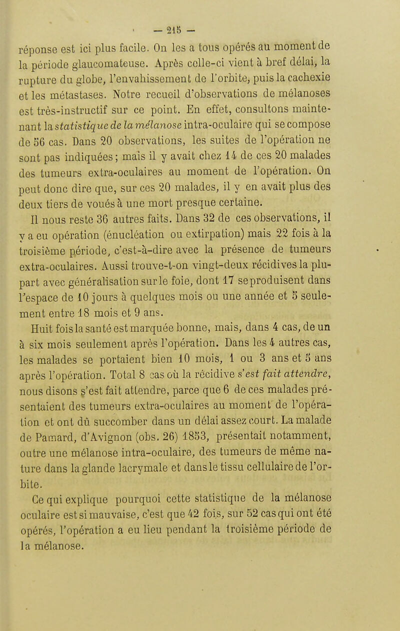 réponse est ici plus facile. On les a tous opérés au moment de la période giaucomateuse. Après celle-ci vient à bref délai, la rupture du globe, l'envabissement de l'orbite, puis la cachexie et les métastases. Notre recueil d'observations de mélanoses est très-instructif sur ce point. En effet, consultons mainte- nant \q,statistique de lamélanose intra-oculaire qui se compose de 56 cas. Dans 20 observations, les suites de l'opération ne sont pas indiquées; mais il y avait chez 14 de ces 20 malades des tumeurs extra-oculaires au moment de l'opération. On peut donc dire que, sur ces 20 malades, il y en avait plus des deux tiers de voués à une mort presque certaine. Il nous reste 36 autres faits. Dans 32 de ces observations, il y a eu opération (énucléation ou extirpation) mais 22 fois à la troisième période, c'est-à-dire avec la présence de tumeurs extra-oculaires. Aussi trouve-l-on vingt-deux récidives la plu- part avec générahsationsurle foie, dont 17 seproduisent dans l'espace de 10 jours à quelques mois ou une année et S seule- ment entre 18 mois et 9 ans. Huit foisla santé est marquée bonne, mais, dans 4 cas, de un à six mois seulement après l'opération. Dans les 4 autres cas, les malades se portaient bien iO mois, 1 ou 3 ans et 5 ans après l'opération. Total 8 cas où la récidive s'est fait attendre, nous disons s'est fait attendre, parce que 6 de ces malades pré- sentaient des tumeurs extra-oculaires au momeut de l'opéra- tion et ont dù succomber dans un délai assez court. La malade de Patnard, d'Avignon (obs. 26) 1853, présentait notamment, outre une mélanose intra-oculaire, des tumeurs de même na- ture dans la glande lacrymale et dans le tissu cellulaire de l'or- bite. Ce qui exphque pourquoi cette statistique de la mélanose oculaire est si mauvaise, c'est que 42 fois, sur 52 cas qui ont été opérés, l'opération a eu Heu pendant la troisième période de la mélanose.