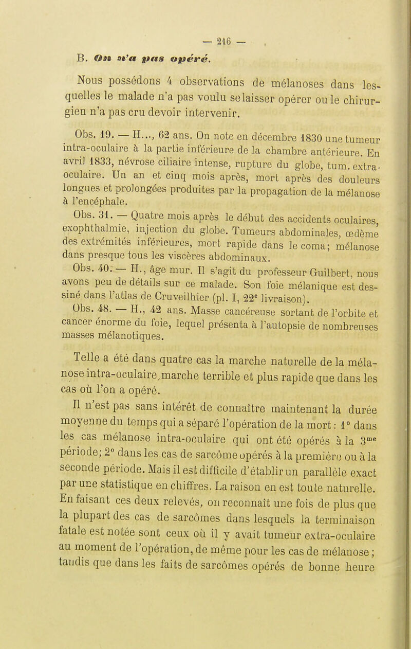 B. On ot'a pns opéré. Nous possédons 4 observations de mélanoses dans les- quelles le malade n'a pas voulu se laisser opérer ou le chirur- gien n'a pas cru devoir intervenir. Obs. 19. — H..., 62 ans. On note en décembre 1830 une tumeur intra-oculaire à la partie inférieure de la chambre antérieure. En avril 1833, névrose ciliaire intense, rupture du globe, tum. extra- oculaire. Un an et cinq mois après, mort après des douleurs longues et prolongées produites par la propagation de la mélanose à l'encéphale. Obs. 31. — Quatre mois après le début des accidents oculaires exophthalmie, injection du globe. Tumeurs abdominales, œdème des extrémités mférieures, mort rapide dans le coma; mélanose dans presque tous les viscères abdominaux. Obs. 40. — H., âge mur. Il s'agit du professeur Guilbert, nous avons peu de détails sur ce malade. Son foie mélanique est des- siné dans l'atlas de CruveUhier (pl. I, 22' livraison). Obs. 48. — H., 42 ans. Masse cancéreuse sortant de l'orbite et cancer énorme du foie, lequel présenta à l'autopsie de nombreuses masses mélanotiques. Telle a été dans quatre cas la marche naturelle de la méla- nose intra-oculaire,marche terrible et plus rapide que dans les cas où l'on a opéré. Il n'est pas sans intérêt de connaître maintenant la durée moyenne du temps qui a séparé l'opération de la mort : 1° dans les cas mélanose intra-oculaire qui ont été opérés à la S période; 2° dans les cas de sarcome opérés à la premiéro ou à la seconde période. Mais il est difficile d'établir un parallèle exact par une statistique en chiffres. La raison en est toute naturelle. En faisant ces deux relevés, on reconnaît une fois de plus que la plupart des cas de sarcomes dans lesquels la terminaison fatale est notée sont ceux où il y avait tumeur extra-oculaire au moment de l'opération, de même pour les cas de mélanose ; tandis que dans les faits de sarcomes opérés de bonne heure