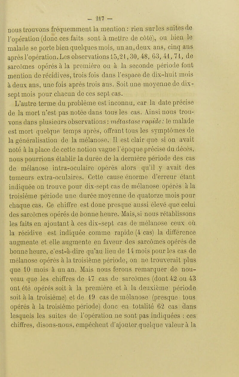 nous trouvons fréquemment la mention : rien sur les suites de l'opération (donc ces faits sont à mettre de côté), ou hien le malade se porte bien quelques mois, un an, deux ans, cinq ans après l'opération. Les observations 15,21,30, 48, 63, 41, 71, de sarcomes opérés à la première ou à la seconde période font mention de récidives, trois fois dans l'espace de dix-huit m(}is à deux ans, une fois après trois ans. Soit une moyenne de dix- sept mois pour chacun de ces sept cas. L'autre terme du problème est inconnu, car la date précise de la mort n'est pas notée dans tous les cas. Ainsi nous trou- vons dans plusieurs observations : métastase rapide : le malade est mort quelque temps après, offrant tous les symptômes de la généralisation de la mélanose. Il est clair aue si on avait noté à la place de cette notion vague l'époque.précise du décès, nous pourrions établir la durée de la dernière période des cas de mélanose intra-oculaire opérés alors qu'il y avait des tumeurs extra-oculaires. Cette cause énorme d'erreur étant indiquée on trouve pour dix-sept cas de mélanose opérés à la troisième période une durée moyenne de quatorze mois pour chaque cas. Ce chiffre est donc presque aussi élevé que celui des sarcomes opérés de bonne heure. Mais,si nous rétablissons les faits en ajoutant à ces dix-sept cas de mélanose ceux où la récidive est indiquée comme rapide (4 cas) la différence augmente et elle augmente en faveur des sarcomes opérés de bonne heure, c'est-à-dire qu'au lieu de 14 mois pour les cas de mélanose opérés à la troisième période, on ne trouverait plus que iO mois à un an. Mais nous ferons remarquer de nou- veau que les chiffres de 47 cas de sarcomes (dont 42 ou 43 ont été opérés soit à la première et à la deuxième période soit à la troisième) et de 19 cas de mélanose (presque tous opérés à la troisième période) donc en totalité 62 cas dans lesquels les suites de l'opération ne sont pas indiquées : ces chiffres, disons-nous, empêchent d'ajouter quelque valeur à la