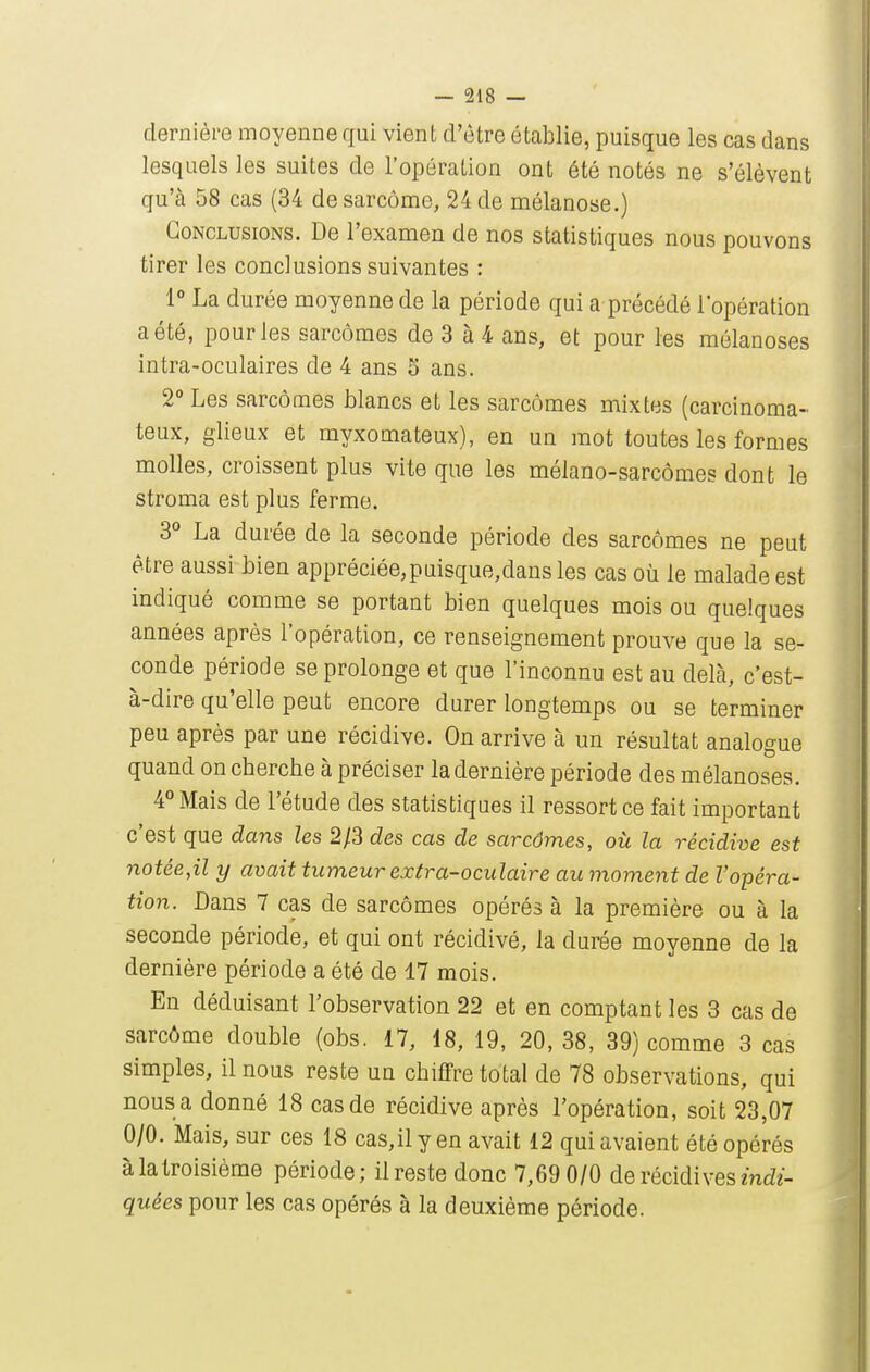 dernière moyenne qui vient d'être établie, puisque les cas dans lesquels les suites de l'opération ont été notés ne s'élèvent qu'à 58 cas (34 de sarcome, 24 de mélanose.) Conclusions. De l'examen de nos statistiques nous pouvons tirer les conclusions suivantes : 1° La durée moyenne de la période qui a précédé l'opération a été, pour les sarcomes de 3 à 4 ans, et pour les mélanoses intra-oculaires de 4 ans S ans. 2° Les sarcomes blancs et les sarcomes mixtes (carcinoma- teux, glieux et myxomateux), en un mot toutes les formes molles, croissent plus vite que les mélano-sarcômes dont le stroma est plus ferme. 3° La durée de la seconde période des sarcomes ne peut être aussi bien appréclée,puisque,dans les cas où le malade est indiqué comme se portant bien quelques mois ou quelques années après l'opération, ce renseignement prouve que la se- conde période se prolonge et que l'inconnu est au delà, c'est- à-dire qu'elle peut encore durer longtemps ou se terminer peu après par une récidive. On arrive à un résultat analogue quand on cherche à préciser la dernière période des mélanoses. 4° Mais de l'étude des statistiques il ressort ce fait important c'est que dans les 2/3 des cas de sarcômes, où la récidive est notée,il y avait tumeur extra-oculaire au moment de l'opéra- tion. Bans 7 cas de sarcômes opérés à la première ou à la seconde période, et qui ont récidivé, la durée moyenne de la dernière période a été de 17 mois. En déduisant l'observation 22 et en comptant les 3 cas de sarcôme double (obs. 17, 18, 19, 20, 38, 39) comme 3 cas simples, il nous reste un chiffre total de 78 observations, qui nous a donné 18 cas de récidive après l'opération, soit 23,07 0/0. Mais, sur ces 18 cas,il y en avait 12 qui avaient été opérés à la troisième période; il reste donc 7,69 0/0 de récidives md?- quées pour les cas opérés à la deuxième période.