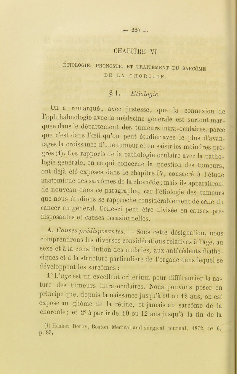 CHAPITRE Vf ÉTIOLOGIE, PRONOSTIC ET TRAITEMENT DU SARCOME DE LA CHOROÏDE. § 1. — Etiologie. On a remarqué, avec justesse, que la connexion de l'ophtlialmologie avec la médecine générale est surtout mar- quée dans le département des tumeurs intra-oculaires, parce que c'est dans l'œil qu'on peut étudier avec le plus d'avan- tages la croissance d'une tumeur et en saisir les moindres pro- grès (1). Ces rapports de la pathologie oculaire avec la patho- logie générale, en ce qui concerne la question des tumeurs, ont déjà été exposés dans le chapitre IV, consacré à l'étude anatomique des sarcomes de la choroïde; mais ils apparaîtront de nouveau dans ce paragraphe, car l'étiologie des tumeurs que nous étudions se rapproche considérablement de celle du cancer en général. Celle-ci peut être divisée en causes pré- disposantes et causes occasionnelles. A. Causes prédisposantes. — Sous cette désignation, nous comprendrons les diverses considérations relatives à l'âge, au sexe et à la constitution des malades, aux antécédents diathé- siques et à la structure particulière de l'organe dans lequel se développent les sarcomes : 1° L'âge est un excellent critérium pour différencier la na- ture des tumeurs intra-oculaires. Nous pouvons poser en principe que, depuis la naissance jusqu'à 10 ou 12 ans, on est exposé au gliôme de la rétine, et jamais au sarcome de la choroïde; et 2 à partir de 10 ou 12 ans jusqu'à la fin de la (1) Hasket Derby, Boston Médical and snrgical journal, 187-2, n» 6, p. 85.