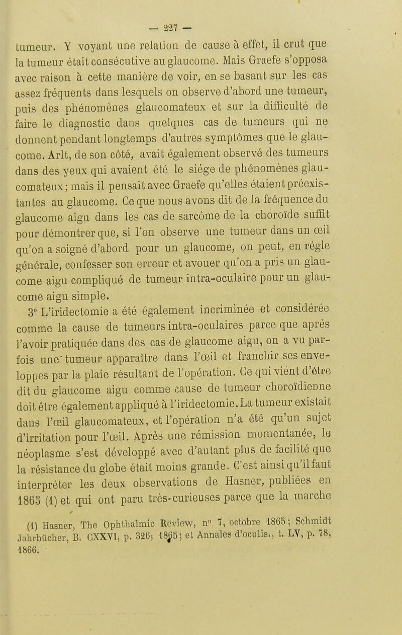 Uimeur. Y voyant une relation de cause à effet, il crut que la tumeur était consécutive au glaucome. Mais Graefe s'opposa avec raison à cette manière de voir, en se basant sur les cas assez fréquents dans lesquels on observe d'abord une tumeur, puis des phénomènes glancomateux et sur la difficulté de faire le diagnostic dans quelques cas de tumeurs qui ne donnent pendant longtemps d'autres symptômes que le glau- come. Arlt, de son côté, avait également observé des tumeurs dans des yeux qui avaient été le siège de phénomènes glan- comateux; mais il pensait avec Graefe qu'elles étaient préexis- tantes au glaucome. Ce que nous avons dit de la fréquence du glaucome aigu dans les cas de sarcome de la choroïde suffit pour démontrer que, si l'on observe une tumeur dans un œil qu'on a soigné d'abord pour un glaucome, on peut, en règle générale, confesser son erreur et avouer qu'on a pris un glau- come aigu compliqué de tumeur intra-oculaire pour un glau- come aigu simple. 3° L'iridectomie a été également incriminée et considérée comme la cause de tumeurs intra-oculaires parce que après l'avoir pratiquée dans des cas de glaucome aigu, on a vu par- fois une-tumeur apparaître dans l'œil et franchir ses enve- loppes par la plaie résultant de l'opération. Ce qui viént d'(Ure dit du glaucome aigu comme cause de tumeur choroïdienne doit être également appliqué à l'iridectomie. La tumeur existait dans l'œil glancomateux, et l'opération n'a été qu'un sujet d'irritation pour l'œil. Après une rémission momentanée, le néoplasme s'est développé avec d'autant plus de facilité que la résistance du globe était moins grande. C'est ainsi qu'il faut interpréter les deux observations de Hasner, publiées en 186S (1) et qui ont paru très-curieuses parce que la marche (l) Hasner, The Ophthalmic ROview, n 7, octobre 1865; Schmidt Jahrbûcher, B; CXXYI, p. 326} 18^9; et Annales d'oculis., t. LV, p. 78j 1866.