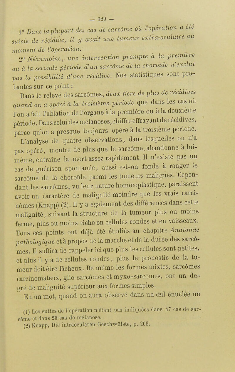 r Dans laplupart des cas de sarcôme où l'opération a été suivie de récidive, il y avait une tumeur extra-oculatre au nioment de Vopération. 2° Néanmoins, une intervention prompte à la première ou à la seconde période dhcn sarcôme de la choroïde n exclut pas la possibilité d'une récidive. Nos statistiques sont pro- bantes sur ce point : Dans le relevé des sarcomes, deux tiers de plus de récidives quand on a opéré à la troisième période que dans les cas où l'on a fait l'ablation de l'organe à la première ou à la deuxième période. DaDSceluidesmélanoses,chiffreeffrayantderécidives, parce qu'on a presque toujours opéré à la troisième période. L'analyse de quatre observations, dans lesquelles on n'a pas opéré, montre de plus que le sarcôme, abandonné à lui- même, entraîne la mort assez rapidement. Il n'existe pas un cas de guérison spontanée ; aussi est-on fondé à ranger le sarcôme de la choroïde parmi les tumeurs maligaes. Cepen- dant les sarcômes, vu leur nature homœoplastique, paraissent avoir un caractère de malignité moindre que les vrais carci- nomes (Knapp) (2). Il y a également des différences dans cette malignité, suivant la structure de la tumeur plus ou moins ferme, plus ou moins riche en cellules rondes et eu vaisseaux. Tous ces points ont déjà été étudiés au chapitre Anatomie pathologique età propos de la marche et de la durée des sarcô- mes. Il suffira de rappeler ici que plus les cellules sont petites, et plus il y a de cellules rondes, plus le pronostic de la tu- meur doit être fâcheux. De même les formes mixtes, sarcômes carcinomateux, glio-sarcômes et myxo-sarcômes, ont un de- gré de malignité supérieur aux formes simples. En un mot, quand on aura observé dans un œil énucléé un (1) Les suites de l'opération n'étant pas indiquées dans 47 cas de sar- côme et dans 20 cas de mélanose. (2) Knapp, Die intraocularen Geschwûlste, p. 205.