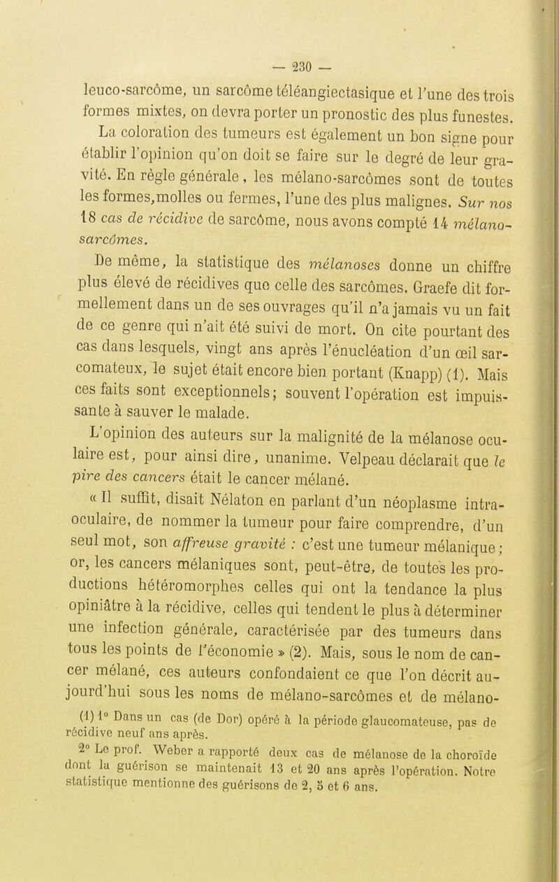 leuco-sarcôme, un sarcome téléangiectasique el l'une des trois formes mixtes, on devra porter un pronostic des plus funestes. La coloration des tumeurs est également un bon signe pour établir l'opinion qu'on doit se faire sur le degré de leur gra- vité. En règle générale, les mélano-sarcômes sont de toutes les formes,molles ou fermes, l'une des plus malignes. Sur nos 18 cas de récidive de sarcôme, nous avons compté 14 mélano- sarcômes. De môme, la statistique des mélanoses donne un chiffre plus élevé de récidives que celle des sarcomes. Graefe dit for- mellement dans un de ses ouvrages qu'il n'a jamais vu un fait de ce genre qui n'ait été suivi de mort. On cite pourtant des cas dans lesquels, vingt ans après l'énucléation d'un œil sar- comateux, le sujet était encore bien portant (Knapp) (1). Mais ces faits sont exceptionnels; souvent l'opération est impuis- sante à sauver le malade. L'opinion des auteurs sur la malignité de la mélanose ocu- laire est, pour ainsi dire, unanime. Velpeau déclarait que le pire des cancers était le cancer mélané. « Il sufîît, disait Nélaton en parlant d'un néoplasme intra- oculaire, de nommer la tumeur pour faire comprendre, d'un seul mot, son affreuse gravité : c'est une tumeur mélanique; or, les cancers mélaniques sont, peut-être, de toutes les pro- ductions hétéromorphes celles qui ont la tendance la plus opiniâtre à la récidive, celles qui tendent le plus à déterminer une infection générale, caractérisée par des tumeurs dans tous les points de l'économie * (2). Mais, sous le nom de can- cer mélané, ces auteurs confondaient ce que l'on décrit au- jourd'hui sous les noms de mélano-sarcômes et de mélano- (1) 1° Dans un cas (de Dor) opéré à la période glaucomateuse, pas de récidive neuf ans après. 2° Le prof. Weber a rapporté deux cas de mélanose de la choroïde dont la guérison se maintenait 13 et 20 ans après l'opération. Notre statistique mentionne des guérisons de 2, S et 6 ans.