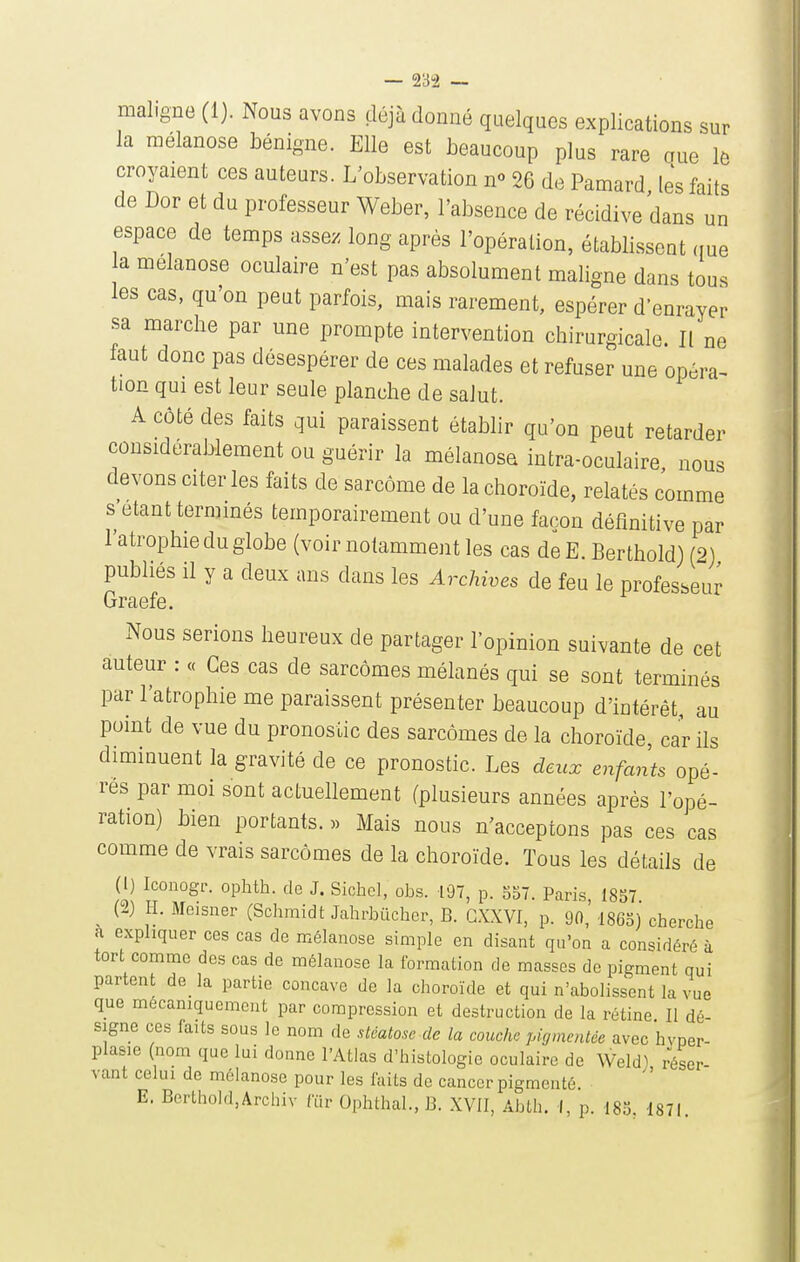 maligne (1). Nous avons déjà donné quelques explications sur la mélanose bénigne. Elle est beaucoup plus rare aue lô croyaient ces auteurs. L'observation n» 26 de Pamard les faits de Dor et du professeur Weber, l'absence de récidive dans un espace de temps asseye long après l'opération, établissent (me a melanose oculaire n'est pas absolument maligne dans tous les cas, qu'on peut parfois, mais rarement, espérer d'enrayer sa marche par une prompte intervention chirurgicale. Il ne faut donc pas désespérer de ces malades et refuser une opéra^ tion qui est leur seule planche de salut. A côté des faits qui paraissent établir qu'on peut retarder considérablement ou guérir la mélanose intra-oculaire nous devons citer les faits de sarcome de la choroïde, relatés comme s étant terminés temporairement ou d'une façon définitive par l'atrophie du globe (voir notamment les cas de E. Ber thold) (2) publiés il y a deux ans dans les Archwes de feu le professeu^ Graefe. Nous serions heureux de partager l'opinion suivante de cet auteur : « Ces cas de sarcomes mélanés qui se sont terminés par l'atrophie me paraissent présenter beaucoup d'intérêt, au point de vue du pronostic des sarcomes de la choroïde, car ils diminuent la gravité de ce pronostic. Les deux enfants opé- rés par moi sont actuellement (plusieurs années après l'opé- ration) bien portants. » Mais nous n'acceptons pas ces cas comme de vrais sarcomes de la choroïde. Tous les détails de (1) Iconogr. ophth. de J. Sichcl, obs. 197, p. 557. Paris, 1857 (2) H. Meisner (Schmidt JalirbCicher, B. GXXVI, p. 90, 1865) cherche a expliquer ces cas de mélanose simple en disant qu'on a considéré à tort comme des cas de mélanose la formation de masses de pigment qui partent de_ la partie concave de la choroïde et qui n'abolissent la vue que mécaniquement par compression et destruction de la rétine II dé- signe ces faits sous le nom de stéatose de la couche pigmentée avec hvper- plasie (nom que lui donne l'Atlas d'histologie oculaire de Weld) réser- vant celui de mélanose pour les faits do cancer pigmenté E. Berthold,Archiv ftir Ophthal., B. XVll, Abth. I, p. 185 1871