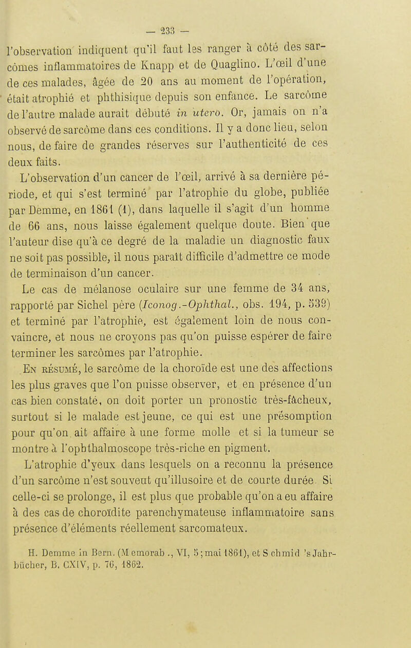 — 533 — l'observation indiquent qu'il faut les ranger à côté des sar- comes inflammatoires de Knapp et de Quaglino. L'œil d'une de ces malades, âgée de 20 ans au moment de l'opération, était atrophié et phthisique depuis son enfance. Le sarcome de l'autre malade aurait débuté in uterù. Or, jamais on n'a observé de sarcome dans ces conditions. Il y a donc lieu, selon nous, de faire de grandes réserves sur l'authenticité de ces deux faits. L'observation d'un cancer de l'œil, arrivé à sa dernière pé- riode, et qui s'est terminé par l'atrophie du globe, publiée parDemme, en 1861 (1), dans laquelle il s'agit d'un homme de 66 ans, nous laisse également quelque doute. Bien que l'auteur dise qu'à ce degré de la maladie un diagnostic faux ne soit pas possible, il nous parait difficile d'admettre ce mode de terminaison d'un cancer. Le cas de mélanose oculaire sur une femme de 34 ans, rapporté par Sichel père [Iconog.-Ophthal., obs. 194, p. 339) et terminé par l'atrophie, est également loin de nous con- vaincre, et nous ne croyons pas qu'on puisse espérer de faire terminer les sarcomes par l'atrophie. En résumé, le sarcome de la choroïde est une des affections les plus graves que l'on puisse observer, et en présence d'un cas bien constaté, on doit porter un pronostic très-fâcheux, surtout si le malade est jeune, ce qui est une présomption pour qu'on, ait affaire à une forme molle et si la tumeur se montre à l'opbthalmoscope très-riche en pigment. L'atrophie d'yeux dans lesquels on a reconnu la présence d'un sarcome n'est souvent qu'illusoire et de courte durée. Si celle-ci se prolonge, il est plus que probable qu'on a eu affaire à des cas de choroïdite parencliymateuse inflammatoire sans présence d'éléments réellement sarcomateux. H. Dcmme In Bern. (M cmorab ., VI, 5; mai 1861), ctSchmid 'sJabr- bucher, B. CXIV, p. 70, 1862.