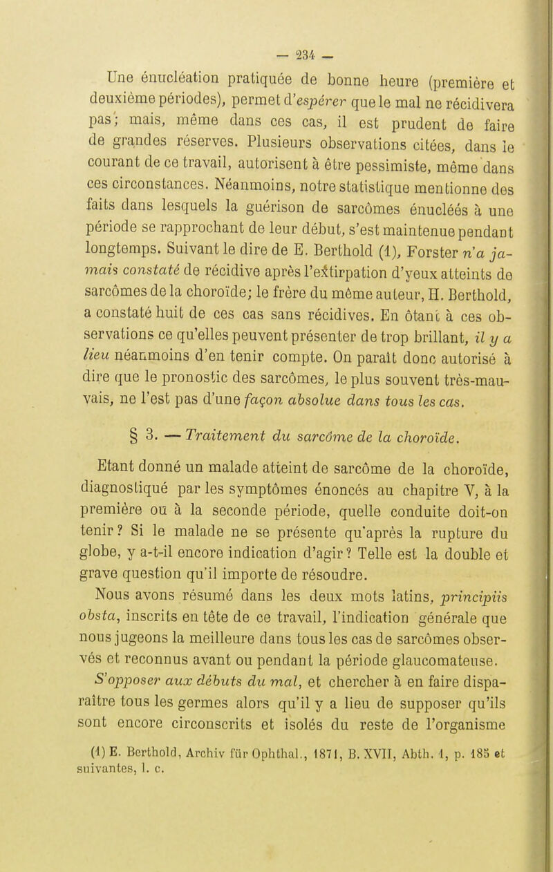 Une éiiircléation pratiquée de bonne heure (première et deuxième périodes), permet d'espérer que le mal ne récidivera pas; mais, même dans ces cas, il est prudent de faire de grandes réserves. Plusieurs observations citées, dans le courant de ce travail, autorisent à être pessimiste, même dans ces circonstances. Néanmoins, notre statistique mentionne des faits dans lesquels la guérison de sarcomes énucléés à une période se rapprochant de leur début, s'est maintenue pendant longtemps. Suivant le dire de E. Berthold (1), Forster n'a ja- mais constaté de récidive après re:^tirpation d'yeux atteints de sarcomes de la choroïde; le frère du même auteur, H. Berthold, a constaté huit de ces cas sans récidives. En ôtan'c à ces ob- servations ce qu'elles peuvent présenter de trop brillant, il y a lieu néanmoins d'en tenir compte. On parait donc autorisé à dire que le pronostic des sarcomes, le plus souvent très-mau- vais, ne l'est pas d'une façon absolue dans tous les cas. § 3. — Traitement du sarcôme de la choroïde. Etant donné un malade atteint de sarcôme de la choroïde, diagnostiqué par les symptômes énoncés au chapitre V, à la première ou à la seconde période, quelle conduite doit-on tenir ? Si le malade ne se présente qu'après la rupture du globe, y a-t-il encore indication d'agir? Telle est la double et grave question qu'il importe de résoudre. Nous avons résumé dans les deux mots latins, principiis ohsta, inscrits en tête de ce travail, l'indication générale que nous jugeons la meilleure dans tous les cas de sarcômes obser- vés et reconnus avant ou pendant la période glaucomateuse. 5'opposer aux débuts du mal, et chercher à en faire dispa- raître tous les germes alors qu'il y a lieu de supposer qu'ils sont encore circonscrits et isolés du reste de l'organisme (-1) E. Berthold, Archiv fur Ophthal., 1871, B. XVII, Abth. I, p. 185 «t suivantes, 1. c.