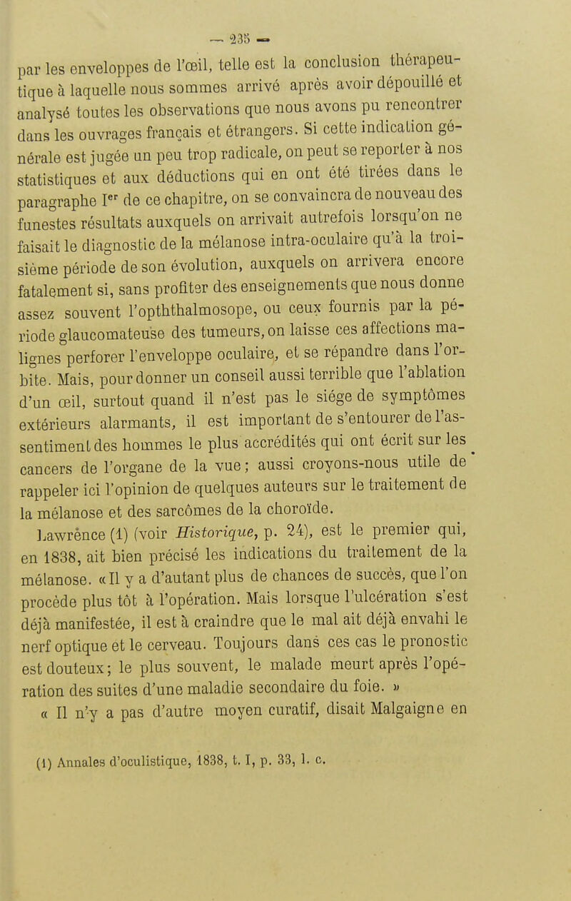 par les enveloppes de l'œil, telle est la conclusion thérapeu- tique à laquelle nous sommes arrivé après avoir dépouille et analysé toutes les observations que nous avons pu rencontrer dans les ouvrages français et étrangers. Si cette indication gé- nérale est jugée un peu trop radicale, on peut se reporter à nos statistiques et aux déductions qui en ont été tirées dans le paragraphe I de ce chapitre, on se convaincra de nouveau des funestes résultats auxquels on arrivait autrefois lorsqu'on ne faisait le diagnostic de la mélanose intra-oculaire qu'à la troi- sième période de son évolution, auxquels on arrivera encore fatalement si, sans profiter des enseignements que nous donne assez souvent l'opththalmosope, ou ceux fournis par la pé- riode glaucomateuse des tumeurs, on laisse ces affections ma- lignes perforer l'enveloppe oculaire, et se répandre dans l'or- bite. Mais, pour donner un conseil aussi terrible que l'ablation d'un œil, surtout quand il n'est pas le siège de symptômes extérieurs alarmants, il est important de s'entourer de l'as- sentiment des hommes le plus accrédités qui ont écrit sur les cancers de l'organe de la vue ; aussi croyons-nous utile de rappeler ici l'opinion de quelques auteurs sur le traitement de la mélanose et des sarcomes de la choroïde. ].awrènce (1) (voir Historique, p. 24), est le premier qui, en 1838, ait bien précisé les indications du traitement de la mélanose. «Il y a d'autant plus de chances de succès, que l'on procède plus tôt à l'opération. Mais lorsque l'ulcération s'est déjà manifestée, il est à craindre que le mal ait déjà envahi le nerf optique et le cerveau. Toujours dans ces cas le pronostic est douteux ; le plus souvent, le malade meurt après l'opé- ration des suites d'une maladie secondaire du foie. )> « Il n'y a pas d'autre moyen curatif, disait Malgaigne en (1) Annales d'oculistique, 1838,1.1, p. 33, 1. c.