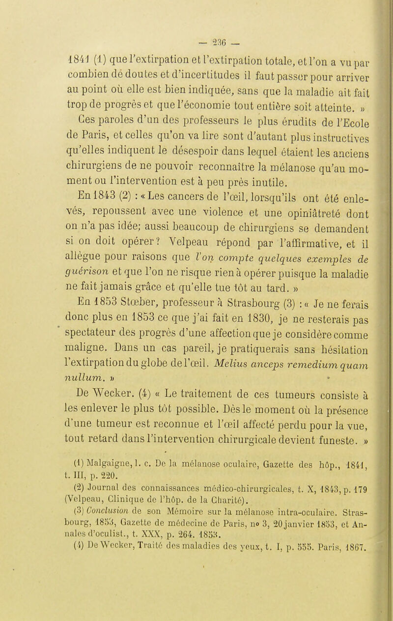 I84d (1) que l'extirpation et l'extirpation totale, et l'on a vu par combien dé doutes et d'incertitudes il faut passer pour arriver au point où elle est bien indiquée, sans que la maladie ait fait trop de progrès et que l'économie tout entière soit atteinte. » Ces paroles d'un des professeurs le plus érudits de l'Ecole de Paris, et celles qu'on va lire sont d'autant plus instructives qu'elles indiquent le désespoir dans lequel étaient les anciens cbirurgiens de ne pouvoir reconnaître la mélanose qu'au mo- ment ou l'intervention est à peu près inutile. En 1843 (2) : «Les cancers de l'œil, lorsqu'ils ont été enle- vés, repoussent avec une violence et une opiniâtreté dont on n'a pas idée; aussi beaucoup de chirurgiens se demandent si on doit opérer ? Velpeau répond par l'affirmative, et il allègue pour raisons que Voix compte quelques exemples de giiérison et que l'on ne risque rien à opérer puisque la maladie ne fait jamais grâce et qu'elle tue tôt au tard. » En 1853 Stœber, professeur h Strasbourg (3) :« Je ne ferais donc plus en 1853 ce que j'ai fait en 1830, je ne resterais pas ' spectateur des progrès d'une affection que je considère comme maligne. Dans un cas pareil, je pratiquerais sans hésitation l'extirpation du globe de l'œil. Melius anceps remediumquam nullum, i) * De Wecker. (4) « Le traitement de ces tumeurs consiste à les enlever le plus tôt possible. Dès le moment où la présence d'une tumeur est reconnue et l'œil affecté perdu pour la vue, tout retard dans l'intervention chirurgicale devient funeste. » (1) Malgcaigne,!. c. De la mélanose oculaire, Gazette des hôp., 1841, t. III, p. 220. (2) Journal des connaissances médico-chirurgicales, t. X, -1843, p. 179 (Velpeau, Clinique de l'hôp. de la Charité). (3) Conclusion de son Mémoire sur la mélanose intra-oculaire. Stras- bourg, 1853, Gazette de médecine de Paris, no 3, 20janvier 18o3, et An- nales d'oculist., t. XXX, p. 264. 18S3. Cl) De Wecker, Traité des maladies des yeu.x, t. I, p. 355. Paris, 1867.