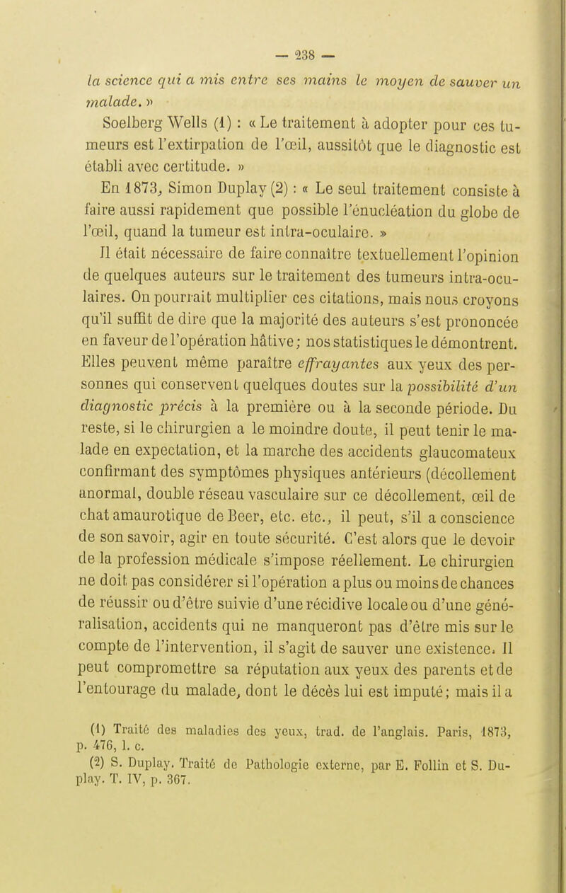 la science qui a mis entre ses mains le ynoyen de sauver un malade. >> Soelberg Wells (1) : « Le traitement à adopter pour ces tu- meurs est l'extirpation de l'œil, aussitôt que le diagnostic est établi avec certitude. » En 1873, Simon Duplay (2) : « Le seul traitement consiste à faire aussi rapidement que possible l'énucléation du globe de l'œil, quand la tumeur est intra-oculaire. » Jl était nécessaire de faire connaître textuellement l'opinion de quelques auteurs sur le traitement des tumeurs intra-ocu- laires. On pourrait multiplier ces citations, mais nous croyons qu'il sufïit de dire que la majorité des auteurs s'est prononcée en faveur de l'opération hâtive; nos statistiques le démontrent. Elles peuvent même paraître effrayantes aux yeux des per- sonnes qui conservent quelques doutes sur la possibilité d'un diagnostic précis à la première ou à la seconde période. Du reste, si le chirurgien a le moindre doute, il peut tenir le ma- lade en expectation, et la marche des accidents glaucomateux confirmant des symptômes physiques antérieurs (décollement anormal, double réseau vasculaire sur ce décollement, œil de chat amaurotique deBeer, etc. etc., il peut, s'il a conscience de son savoir, agir en toute sécurité. C'est alors que le devoir de la profession médicale s'impose réellement. Le chirurgien ne doit pas considérer si l'opération a plus ou moins de chances de réussir ou d'être suivie d'une récidive locale ou d'une géné- ralisation, accidents qui ne manqueront pas d'être mis sur le compte de l'intervention, il s'agit de sauver une existence. Il peut compromettre sa réputation aux yeux des parents et de l'entourage du malade, dont le décès lui est imputé; mais il a (1) Traitô des maladies des yeux, trad. de l'anglais. Paris, 1873, p. 476, 1. c. (2) S. Duplay. Traité de Pathologie externe, par E. Pollin et S. Du- play. T. IV, p. 367.