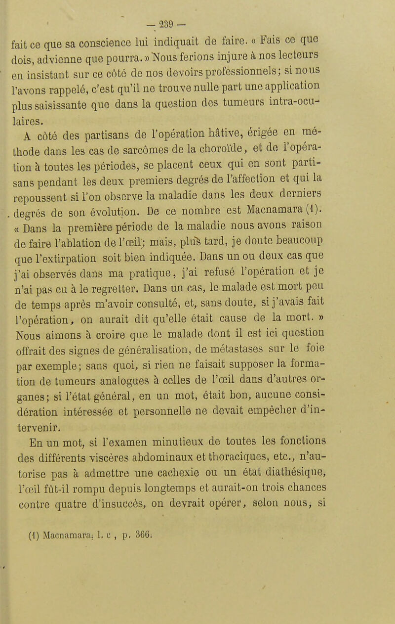 fait ce que sa conscience lui indiquait de faire. « Fais ce que dois, advienne que pourra. »Kous ferions injure à nos lecteurs en insistant sur ce côté de nos devoirs professionnels; si nous l'avons rappelé, c'est qu'il ne trouve nulle part une application plus saisissante que dans la question des tumeurs intra-ocu- laires. A côté des partisans de l'opération hâtive, érigée en mé- thode dans les cas de sarcomes de la choroïde, et de l'opéra- tion à toutes les périodes, se placent ceux qui en sont parti- sans pendant les deux premiers degrés de l'affection et qui la repoussent si l'on observe la maladie dans les deux derniers degrés de son évolution. De ce nombre est Macnamara (1). « Dans la première période de la maladie nous avons raison de faire l'ablation de l'œil; mais, plus tard, je doute beaucoup que l'extirpation soit bien indiquée. Dans un ou deux cas que j'ai observés dans ma pratique, j'ai refusé l'opération et je n'ai pas eu à le regretter. Dans un cas, le malade est mort peu de temps après m'avoir consulté, et, sans doute, si j'avais fait l'opération, on aurait dit qu'elle était cause de la mort. » Nous aimons à croire que le malade dont il est ici question offrait des signes de généralisation, de métastases sur le foie par exemple; sans quoi, si rien ne faisait supposer la forma- tion de tumeurs analogues à celles de l'œil dans d'autres or- ganes; si l'état général, en un mot, était bon, aucune consi- dération intéressée et personnelle ne devait empêcher d'in- tervenir. En un mot, si l'examen minutieux de toutes les fonctions des différents viscères abdominaux et thoraciques, etc., n'au- torise pas à admettre une cachexie ou un état diathésique, l'œil fût-il rompu depuis longtemps et aurait-on trois chances contre quatre d'insuccès, on devrait opérer, selon nous, si (1) Macnamara, 1. c , p, 366;