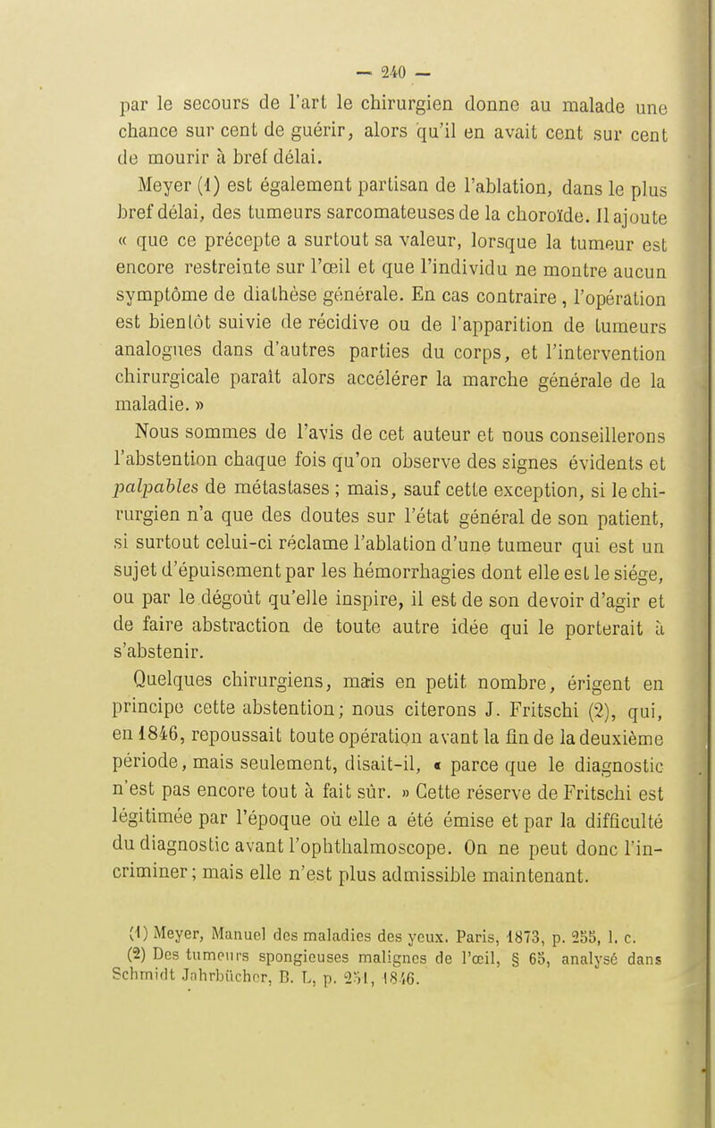 par le secours de l'art le chirurgien donne au malade une chance sur cent de guérir, alors qu'il en avait cent sur cent de mourir à hrel délai. Meyer (1) est également partisan de l'ablation, dans le plus bref délai, des tumeurs sarcomateuses de la choroïde. Il ajoute « que ce précepte a surtout sa valeur, lorsque la tumeur est encore restreinte sur l'oeil et que l'individu ne montre aucun symptôme de diathèse générale. En cas contraire , l'opération est bientôt suivie de récidive ou de l'apparition de tumeurs analogues dans d'autres parties du corps, et l'intervention chirurgicale parait alors accélérer la marche générale de la maladie. » Nous sommes de l'avis de cet auteur et nous conseillerons l'abstention chaque fois qu'on observe des signes évidents et palpables de métastases ; mais, sauf cette exception, si le chi- rurgien n'a que des doutes sur l'état général de son patient, si surtout celui-ci réclame l'ablation d'une tumeur qui est un sujet d'épuisement par les hémorrhagies dont elle est le siège, ou par le dégoût qu'elle inspire, il est de son devoir d'agir et de faire abstraction de toute autre idée qui le porterait à s'abstenir. Quelques chirurgiens, mais en petit nombre, érigent en principe cette abstention; nous citerons J. Fritschi (2), qui, en 1846, repoussait toute opération avant la fin de la deuxième période, mais seulement, disait-il, « parce que le diagnostic n'est pas encore tout à fait sûr. » Cette réserve de Fritschi est légitimée par l'époque où elle a été émise et par la difficulté du diagnostic avant l'ophthalmoscope. On ne peut donc l'in- criminer ; mais elle n'est plus admissible maintenant. (■1) Meyer, Manuel des maladies des yeux. Paris, 1873, p. 255, 1. c. (2) Des tumeurs spongieuses malignes de l'œil, § 65, analysé dans Schmidt Jahrbilcher, B. L, p. 2ol, 18i6.