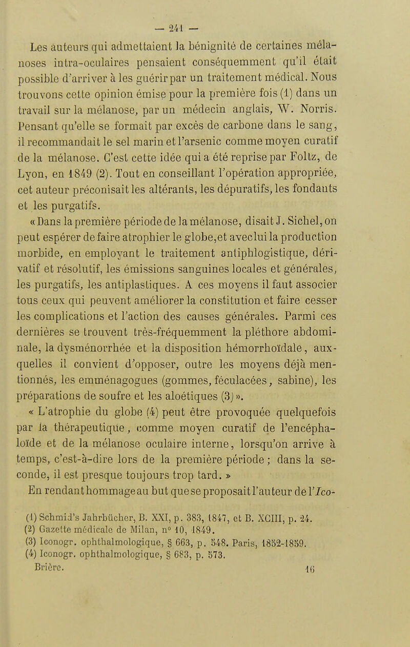 Les auteurs qui admettaient la bénignité de certaines méla- noses intra-oculaires pensaient conséquemment qu'il était possible d'arriver à les guérir par un traitement médical. Nous trouvons cette opinion émise pour la première fois (1) dans un travail sur la mélanose, par un médecin anglais, W. Norris. Pensant qu'elle se formait par excès de carbone dans le sang, il recommandait le sel marin et l'arsenic comme moyen curatif de la mélanose. C'est cette idée quia été reprise par Foltz, de Lyon, en 1849 (2). Tout en conseillant l'opération appropriée, cet auteur préconisait les altérants, les dépuratifs, les fondants et les purgatifs. «Dans la première période de la mélanose, disait J. Siebel,on peut espérer défaire atropbier le globe,et aveclui la production morbide, en employant le traitement antipblogistique, déri- vatif et résolutif, les émissions sanguines locales et générales, les purgatifs, les antiplastiques. A ces moyens il faut associer tous ceux qui peuvent améliorer la constitution et faire cesser les complications et l'action des causes générales. Parmi ces dernières se trouvent très-fréquemment la plétbore abdomi- nale, la dysménorrhée et la disposition hémorrboïdale, aux- quelles il convient d'opposer, outre les moyens déjà men- tionnés, les emménagogues (gommes, féculacées, sabine), les préparations de soufre et les aloétiques {3J». « L'atrophie du globe (4) peut être provoquée quelquefois par la thérapeutique, comme moyen curatif de l'encépha- loïde et de la mélanose oculaire interne, lorsqu'on arrive à temps, c'est-à-dire lors de la première période ; dans la se- conde, il est presque toujours trop tard. » En rendant hommage au but que se proposait l'auteur del'Ico- (1) Schmid's Jahrbiichcr, B. XXI, p. 383, 1847, et B. XCIII, p. U. (2) Gazette médicale de Milan, n 10, 1849. (3) Iconogr. ophthalmologique, § 663, p. 548. Paris, 1852-1859. (4) Iconogr. ophthalmologique, § 683, p. 573. Briùrc. -1(3
