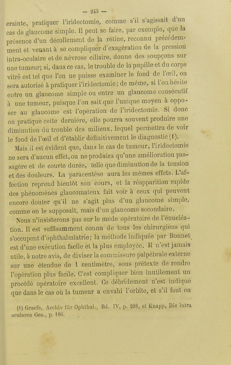 — US — crainte, pratiquer l'iridectomie, comme s'il s'agissait d'un cas de glaucome simple. Il peut se faire, par exemple, que la présence d'un décollement de la rétine, reconnu précédem- ment et venant à se compliquer d'exagération de la pression intra-oculaire et de névrose ciliaire, donne des soupçons sur une tumeur; si, dans ce cas, le trouble de la pupille et du corps vitré est tel que l'on ne puisse examiner le fond de l'œil, on sera autorisé à pratiquer l'iridectomie; de même, si l'on hésite entre un glaucome simple ou entre un glaucome consécutif à une tumeur, puisque l'on sait que l'unique moyen à oppo- ser au glaucome est l'opération de l'iridectomie. Si donc on pratique cette dernière, elle pourra souvent produire une diminution du trouble des milieux, lequel perm^ettra de voir le fond de l'œil et d'établir définitivement le diagnostic (1). Mais il est évident que, dans le cas de tumeur, l'iridectomie ne sera d'aucun effet, ou ne produira qu'une amélioration pas- sagère et de courte durée, telle que diminution de la tension et des douleurs. La paracentèse aura les mêmes effets. L'af- fection reprend bientôt son cours, et la réapparition rapide des phénomènes glaucomateux fait voir à ceux qui peuvent encore douter qu'il ne s'agit plus d'un glaucome simple, comme on le supposait, mais d'un glaucome secondaire. Nous n'insisterons pas sur le mode opératoire de l'énucléa- tion. Il est suffisamment connu de tous les chirurgiens qui s'occupent d'ophthalmiatrie; la méthode indiquée par Bonnet, est d'une exécution facile et la plus employée. M n'est jamais utile, à notre avis, de diviser la commissure palpébrale externe sur une étendue de 1 centimètre, sous prétexte de rendre l'opération plus facile. C'est compliquer bien inutilement un procédé opératoire excellent. Ce débridement n'est indiqué que dans le cas où la tumeur a envahi l'orbite, et s'il faut en (1) Graefe, Archiv fur Ophthal., Bd. IV, p. 208, et Knapp, Die intta ocularen Ges., p. 186.