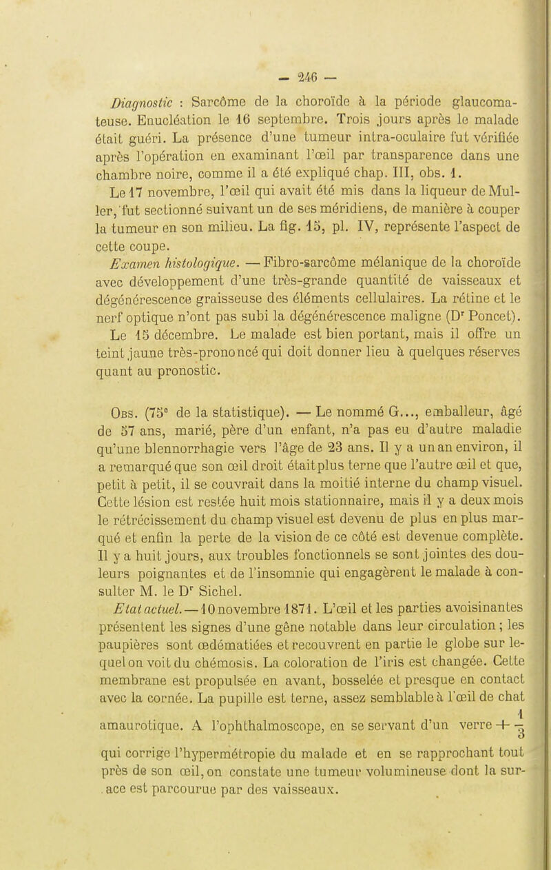 Diagnostic : Sarcôme de la choroïde à la période glaucoma- teuse. Enucléation le 16 septembre. Trois jours après le malade était guéri. La présence d'une tumeur intra-oculaire lut vérifiée aprôs l'opération en examinant l'oeil par transparence dans une chambre noire, comme il a été expliqué chap. III, obs. 1. Le 17 novembre, l'œil qui avait été mis dans la liqueur de Mul- 1er,'fut sectionné suivant un de ses méridiens, de manière à couper la tumeur en son milieu. La fig. 15, pl. IV, représente l'aspect de cette coupe. Examen histologique. — Pibro-sarcôme mélanique de la choroïde avec développement d'une très-grande quantité de vaisseaux et dégénérescence graisseuse des éléments cellulaires. La rétine et le nerf optique n'ont pas subi la dégénérescence maligne (D'' Poncet). Le 15 décembre. Le malade est bien portant, mais il offre un teint jaune très-prononcé qui doit donner lieu à quelques réserves quant au pronostic. Obs. (75° de la statistique). —Le nommé G..., emballeur, âgé de 57 ans, marié, père d'un enfant, n'a pas eu d'autre maladie qu'une blennorrhagie vers l'âge de 23 ans. Il y a un an environ, il a remarqué que son œil droit était plus terne que l'autre œil et que, petit à petit, il se couvrait dans la moitié interne du champ visuel. Cette lésion est restée huit mois stationnaire, mais il y a deux mois le rétrécissement du champ visuel est devenu de plus en plus mar- qué et enfin la perte de la vision de ce côté est devenue complète. Il y a huit jours, aux troubles fonctionnels se sont jointes des dou- leurs poignantes et de l'insomnie qui engagèrent le malade à con- sulter M. le Sichel. ^/a^ac^ue/. —10 novembre 1871. L'œil et les parties avoisinantes présentent les signes d'une gêne notable dans leur circulation ; les paupières sont œdématiées et recouvrent en partie le globe sur le- quel on voit du chémosis. La coloration de l'iris est changée. Cette membrane est propulsée en avant, bosselée et presque en contact avec la cornée. La pupille est terne, assez semblable à l'œil de chat 1 amaurotique. A l'ophthalmoscope, en se servant d'un verre + - qui corrige l'hypermétropie du malade et en se rapprochant tout près dG son œil, on constate une tumeur volumineuse dont la sur- . ace est parcourue par des vaisseaux.