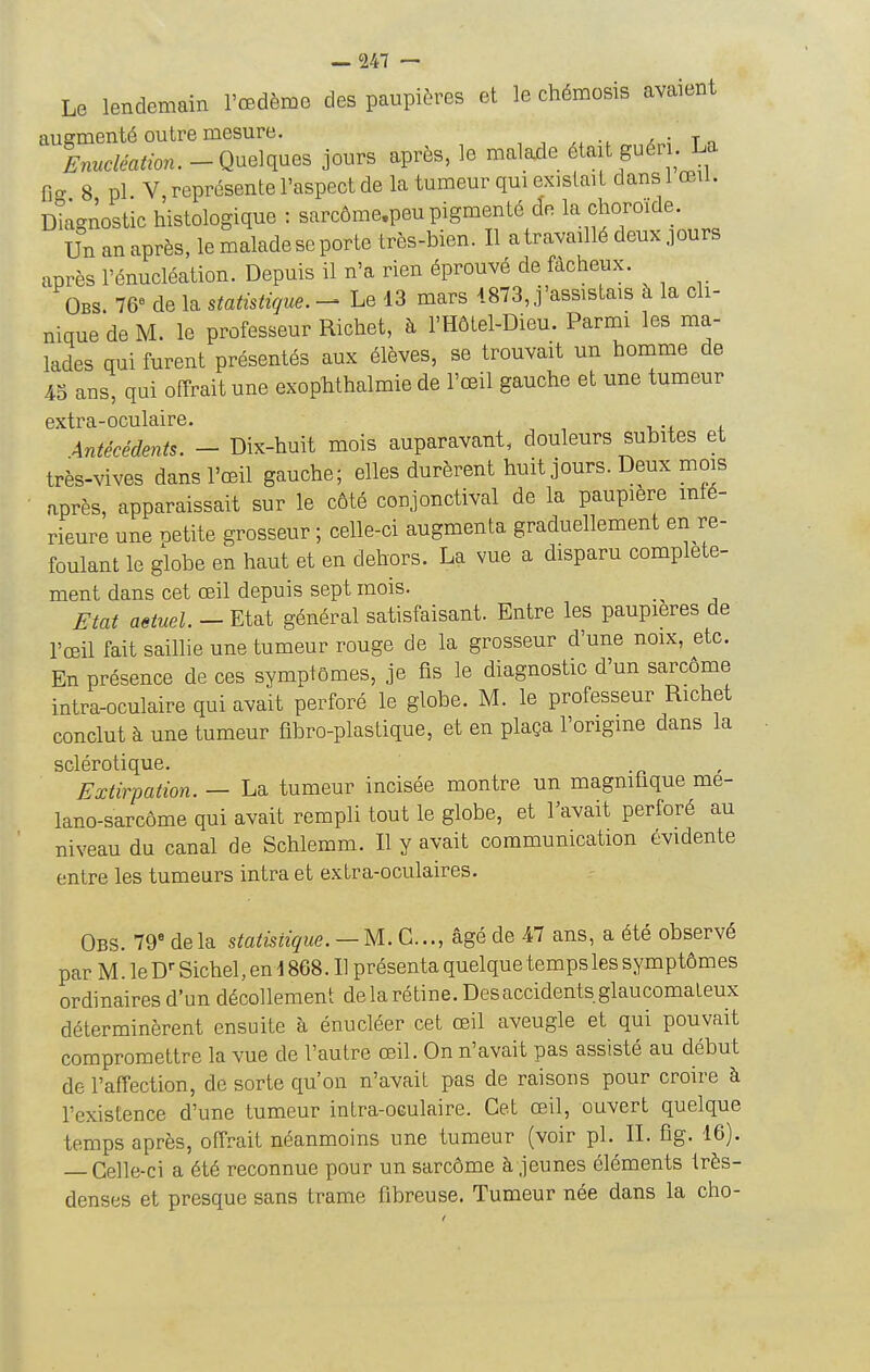 Le lendemain l'œdème des paupières et le chémosis avaient augmenté outre mesure. x ; t n Wea^^n. - Quelques jours après, le malade était guéii. La Cff 8 pl V représente l'aspect de la tumeur qui existait dans 1 œil. IMagnostic histologique : sarcôme.peu pigmenté de la choroïde. Un an après, le malade se porte très-bien. Il a travaillé deux purs après l'énucléation. Depuis il n'a rien éprouvé de fâcheux. Obs. 76 de la statistique. - Le 13 mars 187 3,.j'assis tais à la ch- nique de M. le professeur Richet, h l'Hôlel-Dieu. Parmi les ma- lades qui furent présentés aux élèves, se trouvait un homme de 4S ans, qui offrait une exophthalmie de l'œil gauche et une tumeur extra-oculaire. , x,-i i Antécédents. - Dix-huit mois auparavant, douleurs subites et très-vives dans l'œil gauche; elles durèrent huit jours. Deux mois après, apparaissait sur le côté conjonctival de la paupière infé- rieure une oetite grosseur ; celle-ci augmenta graduellement en re- foulant le globe en haut et en dehors. La vue a disparu complète- ment dans cet œil depuis sept mois. _^ Etat aeiuel. — Etat général satisfaisant. Entre les paupières de l'œil fait saillie une tumeur rouge de la grosseur d'une noix, etc. En présence de ces symptômes, je fis le diagnostic d'un sarcôme intra-oculaire qui avait perforé le globe. M. le professeur Richet conclut à une tumeur fibro-plastique, et en plaça l'origme dans la sclérotique. Extirpation. — La tumeur incisée montre un magnihque me- lano-sarcôme qui avait rempli tout le globe, et Tavait perforé au niveau du canal de Schlemm. Il y avait communication évidente entre les tumeurs intra et extra-oculaires. Obs. 79* delà statistique.—M. C..., âgé de 47 ans, a été observé par M. le D Sichel, en 1868. Il présenta quelque temps les symptômes ordinaires d'un décollement de la rétine. Des accidents glaucomateux déterminèrent ensuite à énucléer cet œil aveugle et qui pouvait compromettre la vue de l'autre œil. On n'avait pas assisté au début de l'affection, de sorte qu'on n'avait pas de raisons pour croire à l'existence d'une tumeur inlra-oeulaire. Cet œil, ouvert quelque temps après, offrait néanmoins une tumeur (voir pl. II. fîg. 16). — Celle-ci a été reconnue pour un sarcôme à jeunes éléments très- denses et presque sans trame fibreuse. Tumeur née dans la cho-