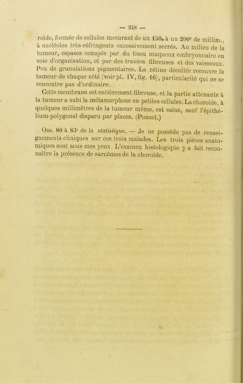 roïde, formée de cellules mesurant de un loOe à un 200'* de millim. à nucléoles trôs-réfringents excessivement serrés. Au milieu de la tumeur, espaces occupés par du tissu muqueux embryonnaire en voie d'organisation, et par des travées fibreuses et des vaisseaux. Peu de granulations pigmentaires. La rétine décollée recouvre là tumeur de chaque côté (voir pl. IV, fig. 16), particularité qui ne se rencontre pas d'ordinaire. Cette membrane est entièrement fibreuse, et la partie attenante à la tumeur a subi la métamorphose en petites cellules. La choroïde, à quelques millimètres de la tumeur même, est saine, sauf Tépithé- lium-polygonal disparu par places. (Poncet.) Obs. 80 à 83« de la statistique. — Je ne possède pas de rensei- gnements cliniques sur ces trois malades. Les trois pièces anato- miques sont sous mes yeux, L'examen histologique y a fait recon- naître la présence de sarcomes de la choroïde.