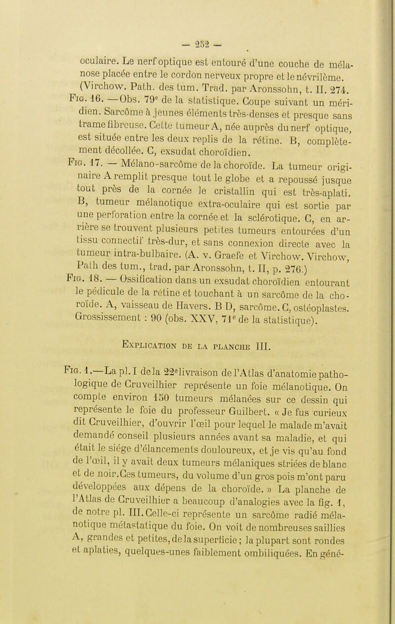 — 9f oculaire. Le nerf optique est entouré d'une couche de méla- nose placée entre le cordon nerveux propre et le névrilème. (Virchow. Path. des tum. Trad. par Aronssohn, t. II. 274. FiG. 16. — Obs. 79° de la statistique. Coupe suivant un méri- dien. Sarcôme a jeunes éléments très-denses et presque sans trame fibreuse. CeLLe tumeur A, née auprès du nerf optique, est située entre les deux replis de la rétine. B, complète- ment décollée. C, exsudât choroïdien. PiG. 17. — Mélano-sarcôme de la choroïde. La tumeur origi- naire A remplit presque tout le globe et a repoussé jusque tout près de la cornée le cristallin qui est très-aplati. B, tumeur mélanotique extra-oculaire qui est sortie par une perforation entre la cornée et la sclérotique. C, en ar- rière se trouvent plusieurs petites tumeurs entourées d'un tissu connectif très-dur, et sans connexion directe avec la tumeur intra-bulbaire. (A. v. Graefe et Virchow. Virchow, Path des tum., trad. par Aronssohn, t. II, p. 276.) PiG. 18. — OssiQcation dans un exsudât choroïdien entourant le pédicule de la rétine et touchant à un sarcôme de la cho- roïde. A, vaisseau de Havers. B D, sarcôme. G, ostéoplastes. Grossissement : 90 (obs. XXV, 71 de la statistique). Explication de la planche III. PiG. 1.—Lapl.I delà 22«livraison de l'Atlas d'anatomie patho- logique de Cruveilhier représente un foie mélanotique. On compte environ 150 tumeurs mélanées sur ce dessin qui représente le foie du professeur Guilbert. « Je fus curieux dit Cruveilhier, d'ouvrir l'œil pour lequel le malade m'avait demandé conseil plusieurs années avant sa maladie, et qui était le siège d'élancements douloureux, et je vis qu'au fond de l'œil, il y avait deux tumeurs mélaniques striées de blanc et de noir.Ces tumeurs, du volume d'un gros pois m'ont paru développées aux dépens de la choroïde. » La planche de l'Atlas de Cruveilhier a beaucoup d'analogies avec la flg. 1, de notre pl. III. Celle-ci représente un sarcôme radié méla- notique métastatique du foie. On voit de nombreuses saillies A, grandes et petites, de la superficie; la plupart sont rondes et aplaties, quelques-unes faiblement ombiliquées. Engéné-