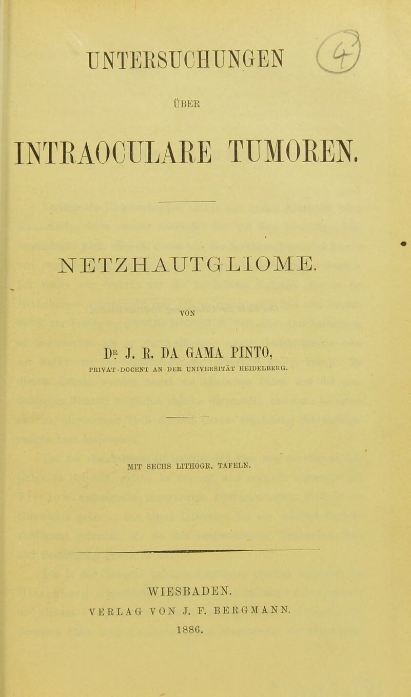 ÜBER INTEAOCÜLARE TUMOREN. NETZHAUTGLIOME. VON D^} J. R. DA GAMA PINTO, PlUVAT-DOCENT AN DKB UNIVEUSITÄT HEIDELBEHG. MIT SECHS LITHOGE. TAFELN. WIESBADEN. VERLAG VON J. V. BERGMANN. 1886.