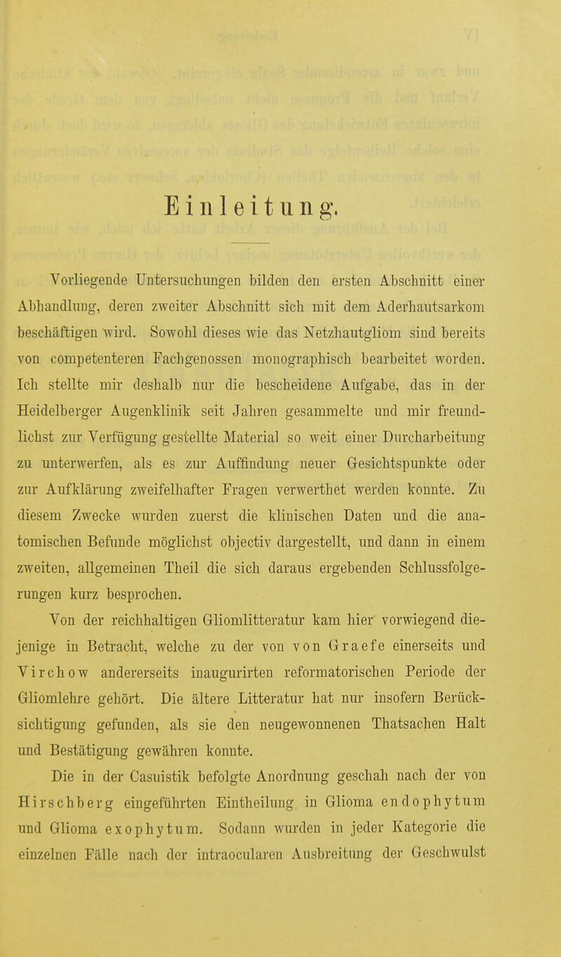 Einleitung. Vorliegende Untersuchungen bilden den ersten Abschnitt einer Abhandlung, deren zweiter Abschnitt sich mit dem Aderhautsarkom beschäftigen wird. Sowohl dieses wie das Netzhautgliom sind bereits von competenteren Fachgenossen monographisch bearbeitet worden. Ich stellte mir deshalb nur die bescheidene Aufgabe, das in der Heidelberger Augenklinik seit Jahren gesammelte und mir freund- lichst zur Verfügung gestellte Material so weit einer Durcharbeitung zu unterwerfen, als es zur Auffindung neuer Gesichtspunkte oder zur Aufklärung zweifelhafter Fragen verwerthet werden konnte. Zu diesem Zwecke wurden zuerst die klinischen Daten und die ana- tomischen Befunde möglichst objectiv dargestellt, und dann in einem zweiten, allgemeinen Theil die sich daraus ergebenden Schlussfolge- rungen kurz besprochen. Von der reichhaltigen Gliomlitteratur kam hier vorwiegend die- jenige in Betracht, welche zu der von von Graefe einerseits und Virchow andererseits inaugurirten reformatorischen Periode der Gliomlehre gehört. Die ältere Litteratur hat nur insofern Berück- sichtigung gefunden, als sie den neugewonnenen Thatsachen Halt und Bestätigung gewähren konnte. Die in der Casuistik befolgte Anordnung geschah nach der von Hirschberg eingeführten Eintheilung in Glioma endophyt um und Glioma exophytum. Sodann wurden in jeder Kategorie die einzelnen Fälle nach der intraocularen Ausbreitung der Geschwulst