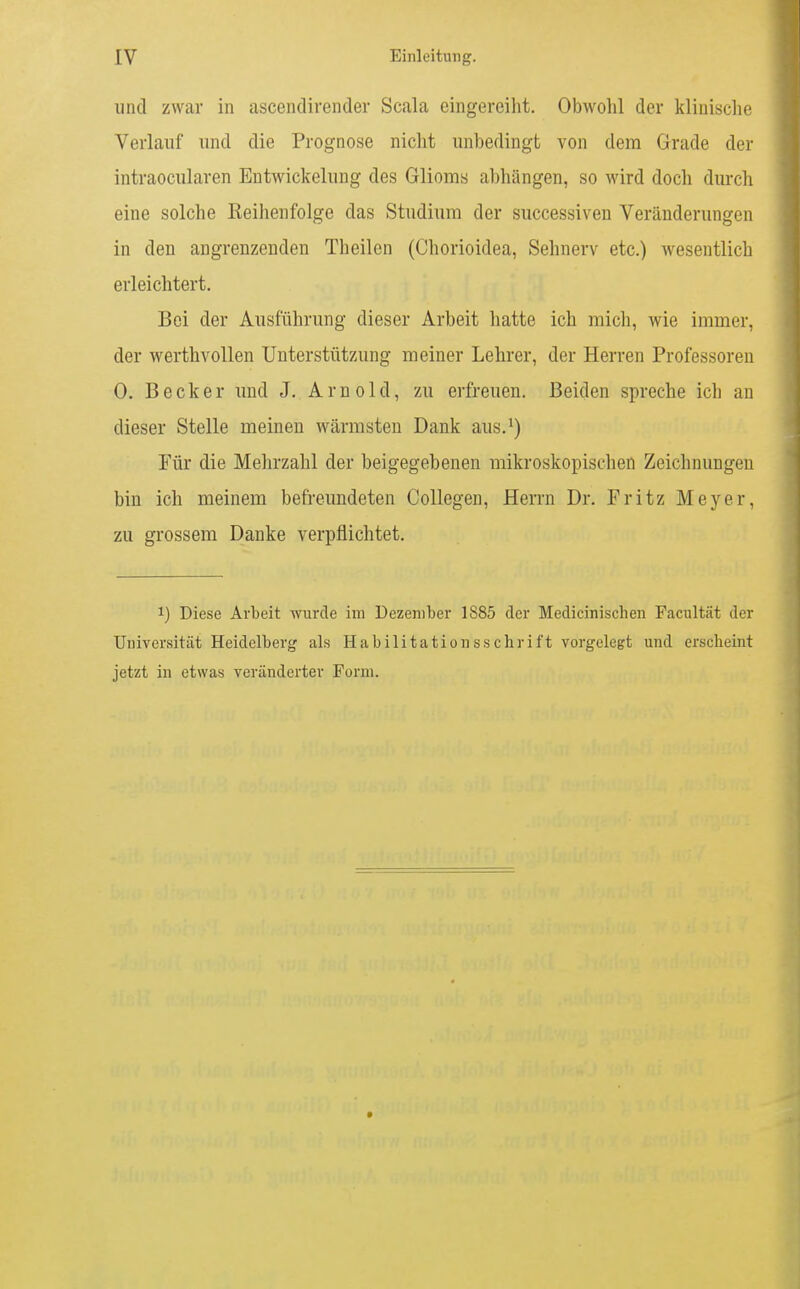 und zwar in ascendirender Scala eingereiht. Obwohl der klinische Verlauf und die Prognose nicht unbedingt von dem Grade der intraocularen Entwickelung des Glioms abhängen, so wird doch durch eine solche Keihenfolge das Studium der successiven Veränderungen in den angrenzenden Tlieilen (Chorioidea, Sehnerv etc.) wesentlich erleichtert. Bei der Ausführung dieser Arbeit hatte ich mich, wie immer, der werthvollen Unterstützung meiner Lehrer, der Herren Professoren 0. Becker und J. Arnold, zu erfreuen. Beiden spreche ich an dieser Stelle meinen wärmsten Dank aus.^) Für die Mehrzahl der beigegebenen mikroskopischen Zeichnungen bin ich meinem befreundeten Collegen, Herrn Dr. Fritz Meyer, zu grossem Danke verpflichtet. 1) Diese Arbeit wurde im Dezember 1885 der Medicinischen Facultät der Universität Heidelberg als Habilitationsschrift vorgelegt und erscheint jetzt in etwas veränderter Form.