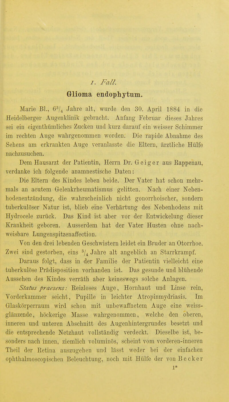 /. Fall. Glioma endophytum. Marie BL, 6^/4 Jahre alt, wurde den 30. April 1884 in die Heidelberger Augenklinik gebracht. Anfang Februar dieses Jahres sei ein eigenthümliches Zucken und kurz darauf ein weisser Schimmer im rechten Auge wahrgenommen worden. Die rapide Abnahme des Sehens am erkrankten Auge veranlasste die Eltern, ärztliche Hülfe nachzusuchen. Dem Hausarzt der Patientin, Herrn Dr. Geiger aus Rappenau, verdanke ich folgende anamnestische Daten: Die Eltern des Kindes leben beide. Der Yater hat schon mehr- mals an acutem Gelenkrheumatismus gelitten. Nach einer Neben- hodenentzündung, die wahrscheinlich nicht gonorrhoischer, sondern tuberkulöser Natur ist, blieb eine Verhärtung des Nebenhodens mit Hydrocele zurück. Das Kind ist aber vor der Entwickelung dieser Krankheit geboren. Ausserdem hat der Vater Husten ohne nach- weisbare Lungenspitzenaffection. Von den drei lebenden Geschwistern leidet ein Bruder an Otorrhoe. Zwei sind gestorben, eins ^/^ Jahre alt angeblich an Starrkrampf. Daraus folgt, dass in der Familie der Patientin vielleicht eine tuberkulöse Prädisposition vorhanden ist. Das gesunde und blühende Aussehen des Kindes verräth aber keineswegs solche Anlagen. Status praesens: Reizloses Auge, Hornhaut und Linse rein, Vorderkammer seicht, Pupille in leichter Atropinmydriasis. Im Glaskörperraum wird schon mit unbewaffnetem Auge eine weiss- glänzende, höckerige Masse wahrgenommen, welche den oberen, inneren und unteren Abschnitt des Augenhintergrundes besetzt und die entsprechende Netzhaut vollständig verdeckt. Dieselbe ist, be- sonders nach innen, ziemlich voluminös, scheint vom vorderen-inneren Theil der Retina auszugehen und lässt weder bei der einfachen ophthalmoscopischen Beleuchtung, noch mit Hülfe der von Becker 1* I