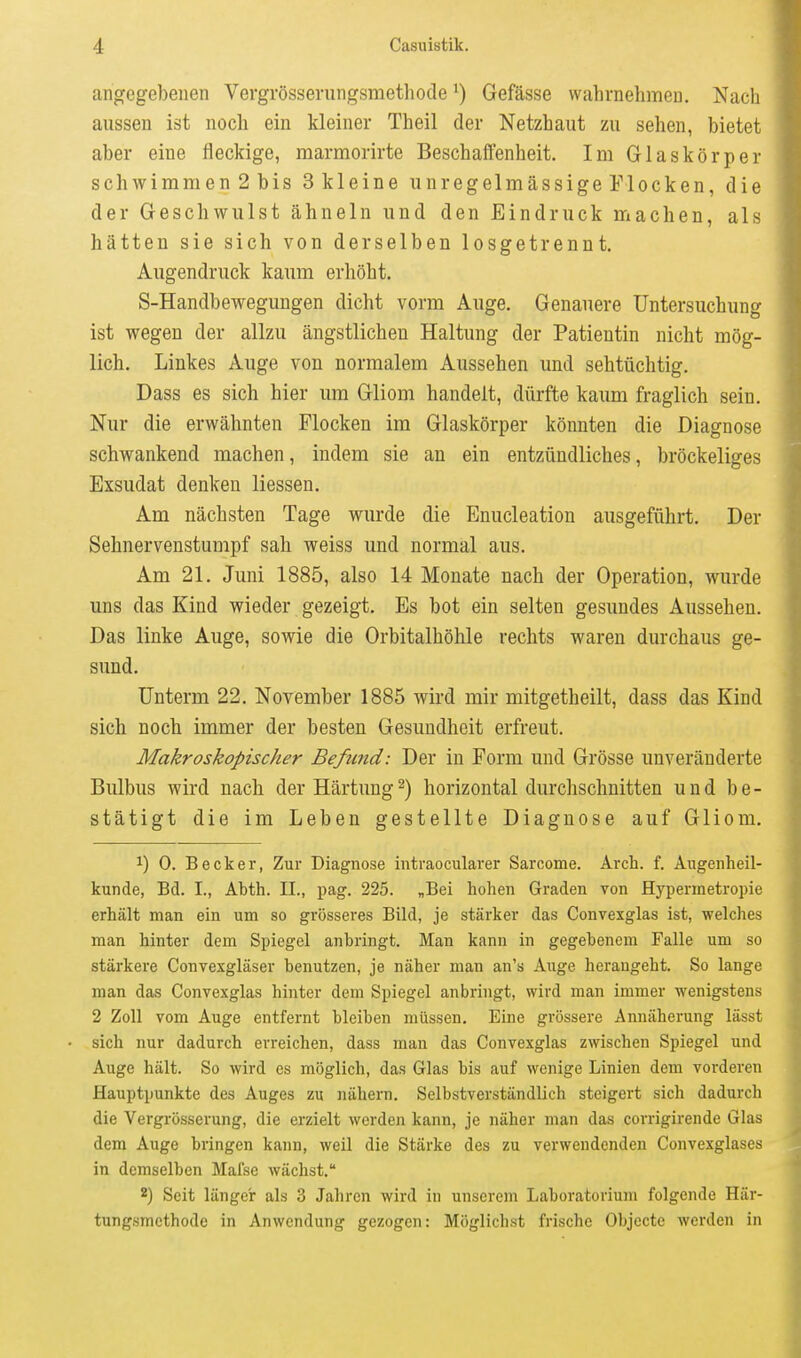 angegebenen Vergrösserungsmethode Gefässe wahrnehmen. Nach aussen ist noch ein kleiner Theil der Netzhaut zu sehen, bietet aber eine fleckige, marmorirte Beschaffenheit. Im Glaskörper schwimm en 2 bis Skieine unregelmässige Flocken, die der Geschwulst ähneln und den Eindruck machen, als hätten sie sich von derselben losgetrennt. Augendruck kaum erhöht, S-Handbewegungen dicht vorm Auge. Genauere Untersuchung ist wegen der allzu ängstlichen Haltung der Patientin nicht mög- lich. Linkes Auge von normalem Aussehen und sehtüchtig. Dass es sich hier um Gliom handelt, dürfte kaum fraglich sein. Nur die erwähnten Flocken im Glaskörper könnten die Diagnose schwankend machen, indem sie an ein entzündliches, bröckeliges Exsudat denken Messen. Am nächsten Tage wurde die Enucleation ausgeführt. Der Sehnervenstumpf sah weiss und normal aus. Am 21. Juni 1885, also 14 Monate nach der Operation, wurde uns das Kind wieder gezeigt. Es bot ein selten gesundes Aussehen. Das linke Auge, sowie die Orbitalhöhle rechts waren durchaus ge- sund. Unterm 22. November 1885 wird mir mitgetheilt, dass das Kind sich noch immer der besten Gesundheit erfreut. Makroskopischer Befund: Der in Form und Grösse unveränderte Bulbus wird nach der Härtung2) horizontal durchschnitten und be- stätigt die im Leben gestellte Diagnose auf Gliom. 1) 0. Becker, Zur Diagnose intraocularer Sarcome. Arch. f. Augenheil- kunde, Bd. I., Abth. II., pag. 225. „Bei hohen Graden von Hypermetropie erhält man ein um so grösseres Bild, je stärker das Convexglas ist, welches man hinter dem Spiegel anbringt. Man kann in gegebenem Falle um so stärkere Convexgläser benutzen, je näher man an's Auge herangeht. So lange man das Convexglas hinter dem Spiegel anbringt, wird man immer wenigstens 2 Zoll vom Auge entfernt bleiben müssen. Eine grössere Annäherung lässt sich nur dadurch erreichen, dass man das Convexglas zwischen Spiegel und Auge hält. So wird es möglich, das Glas bis auf wenige Linien dem vorderen Hauptpunkte des Auges zu nähern. Selbstverständlich steigert sich dadurch die Vergrösserung, die erzielt werden kann, je näher man das corrigirende Glas dem Auge bringen kann, weil die Stärke des zu verwendenden Convexglases in demselben Mafsc wächst. 2) Seit länger als 3 Jahren wird in unserem Laboratorium folgende Här- tungsmethode in Anwendung gezogen: Möglichst frische Objecto werden in