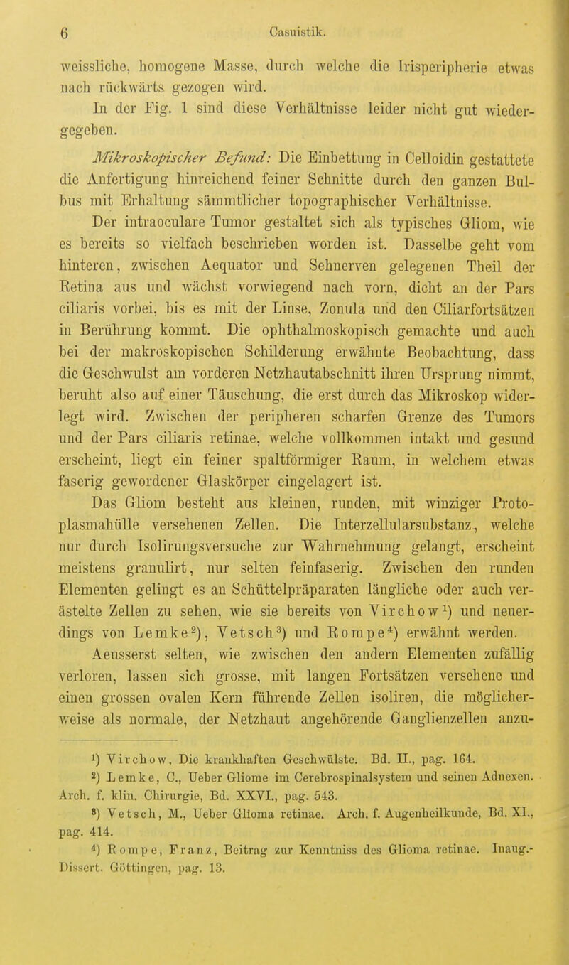 weissliclic, homogene Masse, durch welche die Trisperipherie etwas nach rückwärts gezogen wird. In der Fig. 1 sind diese Verhältnisse leider nicht gut wieder- gegeben. Mikroskopischer Befomd: Die Einbettung in Celloidin gestattete die Anfertigung hinreichend feiner Schnitte durch den ganzen Bul- bus mit Erhaltung sämmtlicher topographischer Verhältnisse. Der intraoculare Tumor gestaltet sich als typisches Gliom, wie es bereits so vielfach beschrieben worden ist. Dasselbe geht vom hinteren, zwischen Aequator und Sehnerven gelegenen Theil der Ketina aus und wächst vorwiegend nach vorn, dicht an der Pars ciliaris vorbei, bis es mit der Linse, Zonula und den Ciliarfortsätzen in Berührung kommt. Die ophthalmoskopisch gemachte und auch bei der makroskopischen Schilderung erwähnte Beobachtung, dass die Geschwulst am vorderen Netzhautabschnitt ihren Ursprung nimmt, beruht also auf einer Täuschung, die erst durch das Mikroskop wider- legt wird. Zwischen der peripheren scharfen Grenze des Tumors und der Pars ciliaris retinae, welche vollkommen intakt und gesimd erscheint, liegt ein feiner spaltförmiger Kaum, in welchem etwas faserig gewordener Glaskörper eingelagert ist. Das Gliom besteht aus kleinen, runden, mit winziger Proto- plasmahülle versehenen Zellen. Die Interzellularsubstanz., welche nur durch Isolirungsversuche zur Wahrnehmung gelangt, erscheint meistens granulirt, nur selten feinfaserig. Zwischen den runden Elementen gelingt es an Schüttelpräparaten längliche oder auch ver- ästelte Zellen zu sehen, wie sie bereits von Virchow^) und neuer- dings von Lemke2), Vetsch^) und Rompe*) erwähnt werden. Aeusserst selten, wie zwischen den andern Elementen zufällig verloren, lassen sich grosse, mit langen Fortsätzen versehene und einen grossen ovalen Kern führende Zellen isoliren, die möglicher- weise als normale, der Netzhaut angehörende Ganglienzellen anzu- 1) Virchow, Die krankhaften Geschwülste. Bd. IL, pag. 164. s) Lemke, C, Ueber Gliome im Cerebrospinalsystem und seinen Adnexen. Arch. f. klin. Chirurgie, Bd. XXVI., pag. 543. 8) Vetsch, M., Ueber Glloma retinae. Arch. f. Augenheilkunde, Bd. XL, pag. 414. Rompe, Franz, Beitrag zur Kcnntniss des Glioma retinae. Inaug.- Dissert. Göttingen, pag. 13.