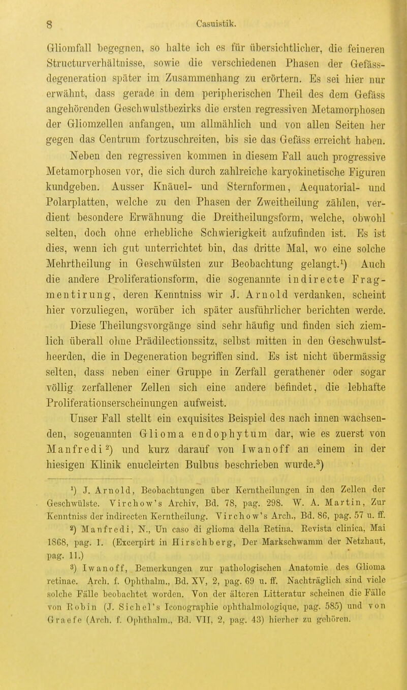 Gliomfrtll begegnen, so halte ich es für übersichtlicher, die feineren Striicturverhältnisse, sowie die verschiedenen Phasen der Gefäss- degeneratiou später im Zusammenhang zu erörtern. Es sei hier nur erwähnt, dass gerade in dem peripherischen Theil des dem Gefäss angehörenden Geschwulstbezirks die ersten regressiven Metamorphosen der Gliomzellen anfangen, um allmählich und von allen Seiten her gegen das Centrum fortzuschreiten, bis sie das Gefäss erreicht haben. Neben den regressiven kommen in diesem Fall auch progressive Metamorphosen vor, die sich durch zahlreiche karyokinetische Figuren kundgeben. Ausser Knäuel- und Sternformen, Aequatorial- und Polarplatten, welche zu den Phasen d«r Zweitheilung zählen, ver- dient besondere Erwähnung die Dreitheilungsform, welche, obwohl selten, doch ohne erhebliche Schwierigkeit aufzufinden ist. Es ist dies, wenn ich gut unterrichtet bin, das dritte Mal, wo eine solche Mehrtheilung in Geschwülsten zur Beobachtung gelangt.^) Auch die andere Proliferationsform, die sogenannte indirecte Frag- mentirung, deren Kenntniss wir J. Arnold verdanken, scheint hier vorzuliegen, worüber ich später ausführlicher berichten werde. Diese Theilungsvorgänge sind sehr häufig und finden sich ziem- lich überall ohne Prädilectionssitz, selbst mitten in den Geschwulst- heerden, die in Degeneration begriften sind. Es ist nicht übermässig selten, dass neben einer Gruppe in Zerfall gerathener oder sogar völlig zerfallener Zellen sich eine andere befindet, die lebhafte Proliferationserscheinungen aufweist. Unser Fall stellt ein exquisites Beispiel des nach innen wachsen- den, sogenannten Glioma endophyt um dar, wie es zuerst von Manfredi^) und kurz darauf von Iwanoff an einem in der hiesigen Klinik enucleirten Bulbus beschrieben wurde.^) *) J. Arnold, Beobachtungen über Kevntheilungen in den Zellen der Geschwülste. Virchow's Archiv, Bd. 78, pag. 298. W. A. Martin, Zur Kenntniss der indirecten Kerntheilung. Virchow's Arch., Bd. 86, pag. 57 u. IF. 2) Manfredi, N., Un caso di glioma della Retina. Revista clinica, Mai 1868, pag. 1. (Eicerpirt in Hirschberg, Der Markschwamm der Netzhaut, pag. 11.) 3) Iwanoff, Bemerkungen zur pathologischen Anatomie des Glioma retinae. Arcli. f. Ophthalm., Bd. XV, 2, pag. 69 u. if. Nachträglich sind viele solche Fälle beobachtet worden. Von der älteren Litteratur scheinen die Fälle von Robin (J. Sichcl's Iconographie ophthalniologique, pag. 585) und von Graefc (Arch, f. Ophthalm., Bd. VII, 2, pag. 43) hierher zu gehören.