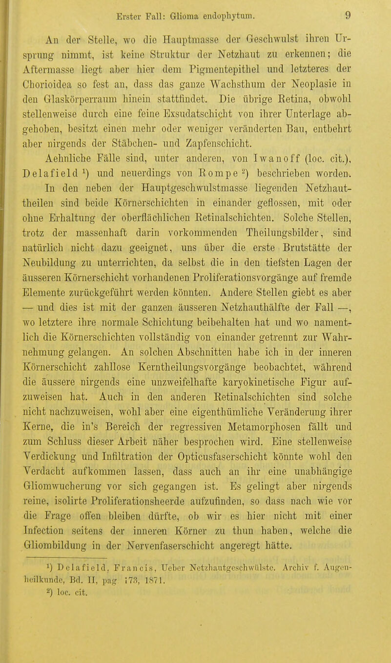 An der Stelle, wo die Hauptmasse der Geschwulst ihren Ur- sprung nimmt, ist keine Struktur der Netzhaut zu erkennen; die Aftermasse liegt aber hier dem Pigmentepithel und letzteres der Chorioidea so fest an, dass das ganze Wachsthum der Neoplasie in den Glaskörperraum hinein stattiindet. Die übrige Retina, obwohl stellenweise durch eine feine Exsudatschicht von ihrer Unterlage ab- gehoben, besitzt einen mehr oder weniger veränderten Bau, entbehrt aber nirgends der Stäbchen- und Zapfenschicht. Aehnliche Fälle sind, unter anderen, von Iwanoff (loc. cit.), Delafield ^) und neuerdings von Rompe^) beschrieben worden-. In den neben der Hauptgeschwulstmasse liegenden Netzhaut- theilen sind beide Körnerschichten in einander geflossen, mit oder ohne Erhaltung der oberflächlichen Retinalschichten. Solche Stellen, trotz der massenhaft darin vorkommenden Theilungsbilder, sind natürlich nicht dazu geeignet, uns über die erste Brutstätte der Neubildung zu unterrichten, da selbst die in den tiefsten Lagen der äusseren Körnerschicht vorhandenen Proliferationsvorgänge auf fremde Elemente zurückgeführt werden könnten. Andere Stellen giebt es aber — und dies ist mit der ganzen äusseren Netzhauthälfte der Fall —, wo letztere ihre normale Schichtung beibehalten hat imd wo nament- lich die Körnerschichten vollständig von einander getrennt zur Wahr- nehmung gelangen. An solchen Abschnitten habe ich in der inneren Körnerschicht zahllose Kerntheilungsvorgänge beobachtet, während die äussere nirgends eine unzweifelhafte karyokinetische Figur auf- zuweisen hat. Auch in den anderen Retinalschichten sind solche nicht nachzuweisen, wohl aber eine eigenthümliche Veränderung ihrer Kerne, die in's Bereich der regressiven Metamorphosen fällt und zum Schluss dieser Arbeit näher besprochen wird. Eine stellenweise Verdickung und Infiltration der Opticusfaserschicht könnte wohl den Verdacht aufkommen lassen, dass auch an ihr eine unabhängige Gliom Wucherung vor sich gegangen ist. Es gelingt aber nirgends reine, isolirte Proliferationsheerde aufzufinden, so dass nach wie vor die Frage offen bleiben dürfte, ob wir es hier nicht mit einer Infection seitens der inneren Körner zu thun haben, welche die Gliombildung in der Nervenfaserschicht angeregt hätte. 1) Delafield, Francis, Ucbcr Nctzhauto'e.schvvül.ste. Archiv 1'. Augeii- lieilkundc, Bd. II, \mg 17.S, 1871. 2) loc. cit.