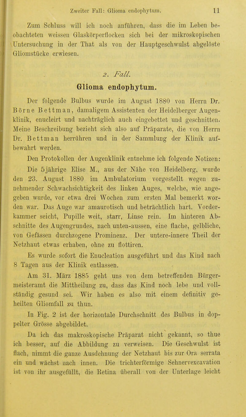 Zum Schluss will ich noch anführen, dass die im Leben be- obachteten weissen Glaskörperflocken sich bei der mikroskopischen Untersuchung in der That als von der .Hauptgeschwulst abgelöste Gliomstücke erwiesen. 2. Fall. Glioma endophytum. Der folgende Bulbus wurde im August 1880 von Herrn Dr. Börne Bettman, damaligem Assistenten der Heidelberger Augen- klinik, enucleirt und nachträglich auch eingebettet und geschnitten. Meine Beschreibung bezieht sich also auf Präparate, die von Herrn Dr. Bettman herrühren und in der Sammlung der Klinik auf- bewahrt werden. Den Protokollen der Augenklinik entnehme ich folgende Notizen: Die 5jährige Elise M., aus der Nähe von Heidelberg, wurde den 23. August 1880 im Ambulatorium vorgestellt wegen zu- nehmender Schwachsichtigkeit des linken Auges, welche, wie ange- geben wurde, vor etwa drei Wochen zum ersten Mal bemerkt wor- den war. Das Auge war amaurotisch und beträchtlich hart. Vorder- kammer seicht, Pupille weit, starr, Linse rein. Im hinteren Ab- schnitte des Augengrundes, nach unten-aussen, eine flache, gelbliche, von Gefässen durchzogene Prominenz. Der untere-innere Theil der Netzhaut etwas erhaben, ohne zu flottiren. Es wurde sofort die Enucleation ausgeführt und das Kind nach 8 Tagen aus der Klinik entlassen. Am 31. März 1885 geht uns von dem betreffenden Bürger- meisteramt die Mittheilung zu, dass das Kind noch lebe und voll- ständig gesund sei. Wir haben es also mit einem definitiv ge- heilten Gliomfall zu thun. In Fig. 2 ist der horizontale Durchschnitt des Bulbus in dop- pelter Grösse abgebildet. Da ich das makroskopische Präparat nicht gekannt, so thue ich besser, auf die Abbildung zu verweisen. Die Geschwulst ist flach, nimmt die ganze Ausdehnung der Netzhaut bis zur Ora serrata ein und wächst nach innen. Die trichterförmige Sehnervexcavation ist von ihr ausgefüllt, die Retina überall von der Unterlage leicht