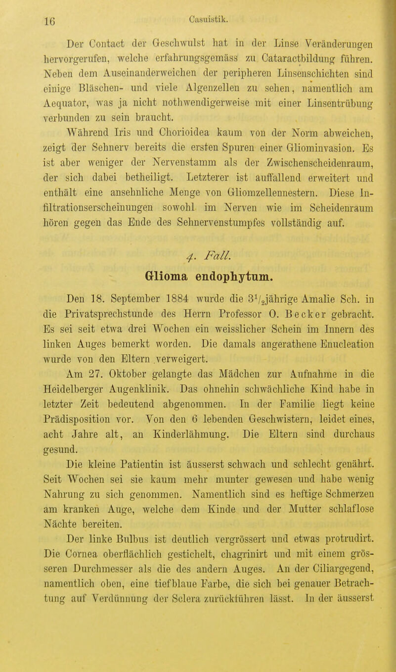 Der Coiitact der Geschwulst hat in der Linse Veränderungen hervorgerufen, welche erfahruugsgemäss zu Cataractbildung führen. Neben dem Auseinanderweichen der peripheren Linsenschichten sind einige Bläschen- und viele Algenzellen zu sehen, namentlich am Aequator, was ja nicht nothwendigerweise mit einer Linsentrübung verbimden zu sein braucht. Während Iris und Chorioidea kaum von der Norm abweichen, zeigt der Sehnerv bereits die ersten Spuren einer Gliominvasion. Es ist aber weniger der Nervenstamm als der Zwischenscheidem-aum, der sich dabei betheiligt. Letzterer ist auffallend erweitert und enthält eine ansehnliche Menge von Gliomzellennestern. Diese In- filtrationserscheiuuugen sowohl im Nerven wie im Scheidenraum hören gegen das Ende des Sehnervenstumpfes vollständig auf. 4. Fall. Glioma endophytum. Den 18. September 1884 wurde die 3V2jährige Amalie Sch. in die Privatsprechstunde des Herrn Professor 0. Becker gebracht. Es sei seit etwa drei Wochen ein weisslicher Schein im Innern des linken Auges bemerkt worden. Die damals angerathene Enucleation wurde von den Eltern verweigert. Am 27. Oktober gelangte das Mädchen zur Aufnahme in die Heidelberger Augenklinik. Das ohnehin schwächliche Kind habe in letzter Zeit bedeutend abgenommen. In der Familie liegt keine Prädisposition vor. Von den 6 lebenden Geschwistern, leidet eines, acht Jahre alt, an Kinderlähmung. Die Eltern sind durchaus gesund. Die kleine Patientin ist äusserst schwach und schlecht genährt. Seit Wochen sei sie kaum mehr munter gewesen und habe wenig Nahrung zu sich genommen. Namentlich sind es heftige Schmerzen am kranken Auge, welche dem Kinde und der Mutter schlaflose Nächte bereiten. Der linke Bulbus ist deutlich vergrössert und etwas protrudirt. Die Cornea oberflächlich gestichelt, chagrinirt und mit einem grös- seren Durchmesser als die des andern Auges. An der Ciliargegend, namentlich oben, eine tiefblaue Farbe, die sich bei genauer Betrach- tung auf Verdünnung der Sclera zurückführen lässt. In der äusserst