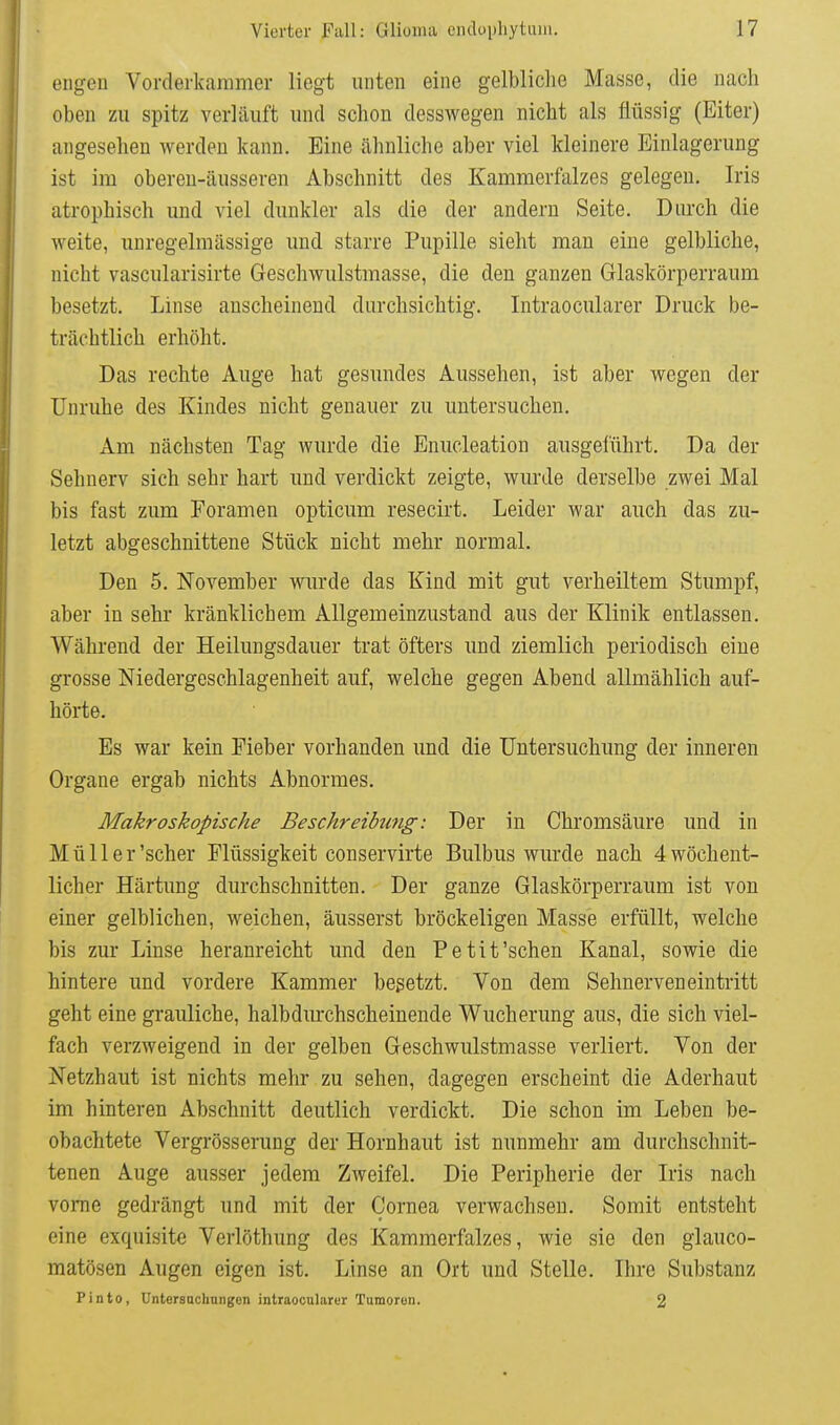 engen Vorclerkaramer liegt unten eine gelbliche Masse, die nach oben zu spitz verläuft und schon desswegen nicht als flüssig (Eiter) angesehen werden kann. Eine ähnliche aber viel kleinere Einlagerung ist im obereu-äusseren Abschnitt des Kammerfalzes gelegen. Iris atrophisch und viel dunkler als die der andern Seite. Durch die weite, unregelmässige und starre Pupille sieht man eine gelbliche, nicht vascularisirte Geschwulstmasse, die den ganzen Glaskörperraum besetzt. Linse anscheinend durchsichtig. Intraocularer Druck be- trächtlich erhöht. Das rechte Auge hat gesundes Aussehen, ist aber wegen der Unruhe des Kindes nicht genauer zu untersuchen. Am nächsten Tag wurde die Enucleation ausgeführt. Da der Sehnerv sich sehr hart und verdickt zeigte, wurde derselbe zwei Mal bis fast zum Foramen opticum resecirt. Leider war auch das zu- letzt abgeschnittene Stück nicht mehr normal. Den 5. November wurde das Kind mit gut verheiltem Stumpf, aber in sehr kränklichem Allgemeinzustand aus der Klinik entlassen. Während der Heilungsdauer trat öfters und ziemlich periodisch eine grosse Niedergeschlagenheit auf, welche gegen Abend allmählich auf- hörte. Es war kein Fieber vorhanden und die Untersuchung der inneren Organe ergab nichts Abnormes. Makroskopische Beschreibung: Der in Chromsäure und in Müll er'scher Flüssigkeit conservirte Bulbus wurde nach 4 wöchent- licher Härtung durchschnitten. Der ganze Glaskörperraum ist von einer gelblichen, weichen, äusserst bröckeligen Masse erfüllt, welche bis zur Linse heranreicht und den Petit'sehen Kanal, sowie die hintere und vordere Kammer besetzt. Von dem Sehnerven eintritt geht eine grauliche, halbdm-chscheinende Wucherung aus, die sich viel- fach verzweigend in der gelben Geschwulstmasse verliert. Von der Netzhaut ist nichts mehr zu sehen, dagegen erscheint die Aderhaut im hinteren Abschnitt deutlich verdickt. Die schon im Leben be- obachtete Vergrösserung der Hornhaut ist nunmehr am durchschnit- tenen Auge ausser jedem Zweifel. Die Peripherie der Iris nach vorne gedrängt und mit der Cornea verwachsen. Somit entsteht eine exquisite Verlöthung des Kammerfalzes, wie sie den glauco- matösen Augen eigen ist. Linse an Ort und Stelle, Ihre Substanz Pinto, Untersacbnngen intraocnlarur Tumoren. 2