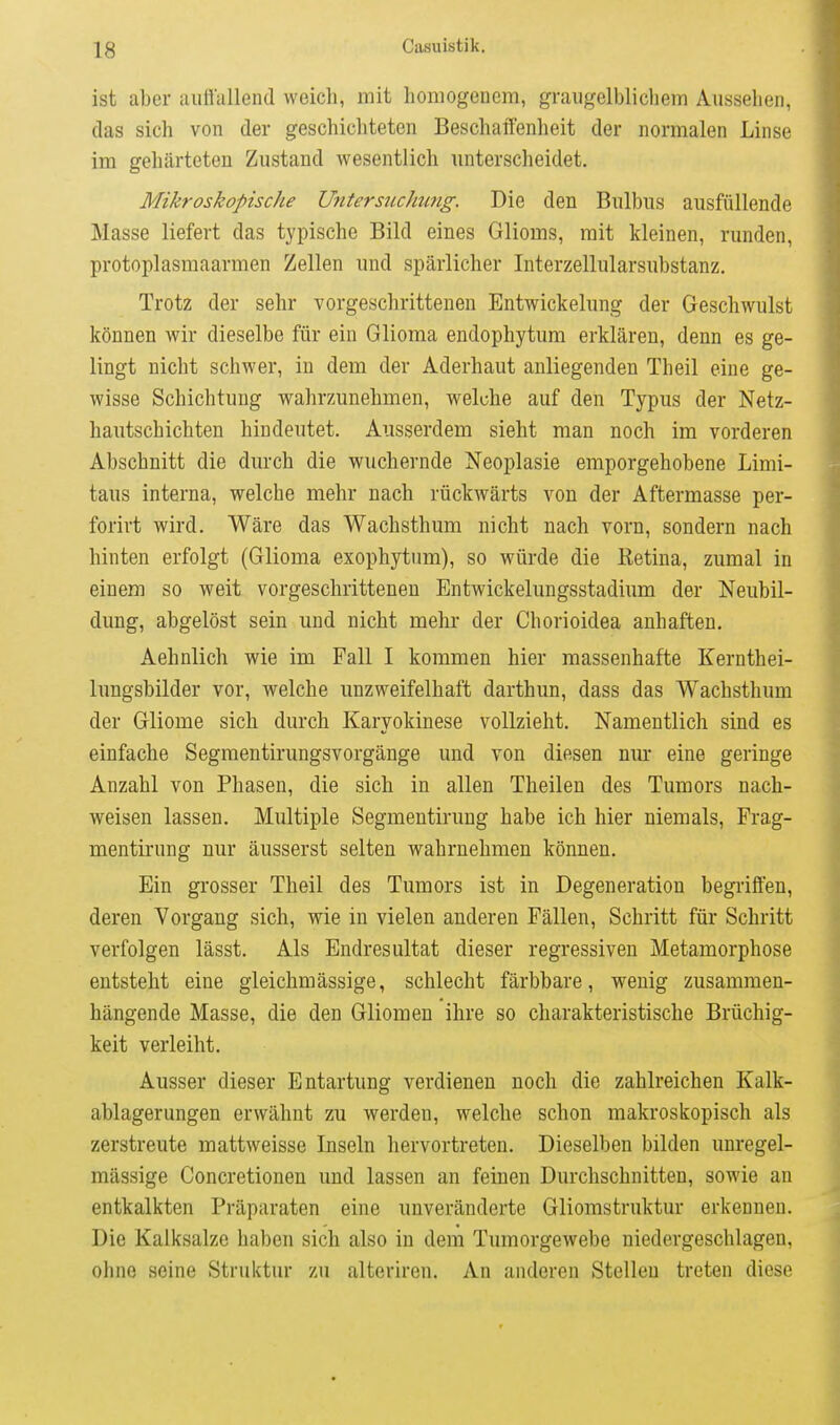 ist aber aiiöallend weich, mit homogenem, graugelblichem Aussehen, das sich von der geschichteten Beschaffenheit der normalen Linse im gehärteten Zustand wesentlich unterscheidet. Mikroskopische Untersuchmg. Die den Bulbus ausfüllende Masse liefert das typische Bild eines Glioms, mit kleinen, runden, protoplasmaarmen Zellen und spärlicher Interzellularsubstanz. Trotz der sehr vorgeschrittenen Entwickelung der Geschwulst können wir dieselbe für ein Glioma endophytum erklären, denn es ge- lingt niclit schwer, in dem der Aderhaut anliegenden Theil eine ge- wisse Schichtung wahrzunehmen, welche auf den Typus der Netz- hautschichten hindeutet. Ausserdem sieht man noch im vorderen Abschnitt die durch die wuchernde Neoplasie emporgehobene Limi- taus interna, welche mehr nach rückwärts von der Aftermasse per- forirt wird. Wäre das Wachsthum nicht nach vorn, sondern nach hinten erfolgt (Glioma exophytum), so würde die Retina, zumal in einem so weit vorgeschrittenen Bntwickelungsstadium der Neubil- dung, abgelöst sein und nicht mehr der Chorioidea anhaften. Aehnlich wie im Fall I kommen hier massenhafte Kernthei- lungsbilder vor, welche unzweifelhaft darthun, dass das Wachsthum der Gliome sich durch Karyokinese vollzieht. Namentlich sind es einfache Segmentirungsvorgänge und von diesen nur eine geringe Anzahl von Phasen, die sich in allen Theilen des Tumors nach- weisen lassen. Multiple Segmentirung habe ich hier niemals, Prag- mentirung nur äusserst selten wahrnehmen können. Ein grosser Theil des Tumors ist in Degeneration begriffen, deren Vorgang sich, wie in vielen anderen Fällen, Schritt für Schritt verfolgen lässt. Als Endresultat dieser regressiven Metamorphose entsteht eine gleichmässige, schlecht färbbare, wenig zusammen- hängende Masse, die den Gliomen ihre so charakteristische Brüchig- keit verleiht. Ausser dieser Entartung verdienen noch die zahlreichen Kalk- ablagerungen erwähnt zu werden, welche schon makroskopisch als zerstreute mattweisse Inseln hervortreten. Dieselben bilden unregel- mässige Concretionen und lassen an feinen Durchschnitten, sowie an entkalkten Präparaten eine unveränderte Gliomstruktur erkennen. Die Kalksalze haben sich also in dem Tumorgewebe niedergeschlagen, ohne seine Struktur zu alterircn. An anderen Stelleu treten diese