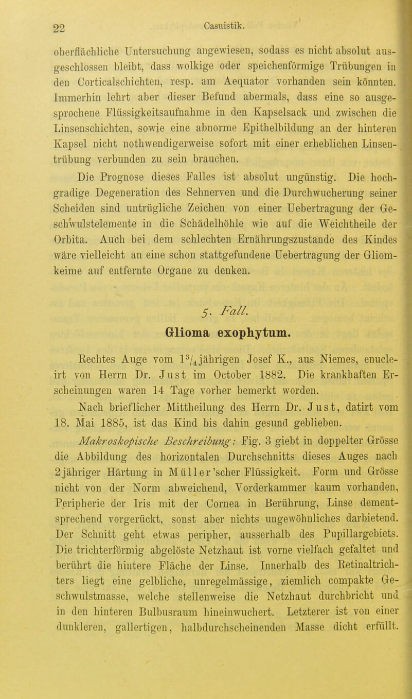 oberflächliche Untersuchung- angewiesen, sodass es nicht absolut aus- geschlossen bleibt, dass wolkige oder speichenförmige Trübungen in den Corticalscliichten, resp. am Aequator vorhanden sein könnten. Immerhin lehrt aber dieser Befund abermals, dass eine so ausge- sprochene Flüssigkeitsaufnahme in den Kapselsack und zwischen die Linsenschichten, sowie eine abnorme Epithelbildung an der hinteren Kapsel nicht nothwendigerweise sofort mit einer erheblichen Linsen- trübung verbunden zu sein brauchen. Die Prognose dieses Falles ist absolut ungünstig. Die hoch- gradige Degeneration des Sehnerven und die Durchwucherung seiner Scheiden sind untrügliche Zeichen von einer üebertragung der Ge- schwulstelemente in die Schädelhöhle wie auf die Weichtheile der Orbita. Auch bei dem schlechten Ernährungszustande des Kindes wäre vielleicht an eine schon stattgefundene üebertragung der Gliom- keime auf entfernte Orgaue zu denken. 5. Fall. Glioma exophytum. Rechtes Auge vom P/^jährigen Josef K., aus Niemes, enucle- irt von Herrn Dr. Just im October 1882. Die krankhaften Er- scheinungen waren 14 Tage vorher bemerkt worden. Nach brieflicher Mittheilung des Herrn Dr. Just, datirt vom 18. Mai 1885, ist das Kind bis dahin gesund geblieben. Makroskopische Beschreibwig: Fig. 3 giebt in doppelter Grösse die Abbildung des horizontalen Durchschnitts dieses Auges nach 2 jähriger Härtung in Müller'scher Flüssigkeit. Form und Grösse nicht von der Norm abweichend, Vorderkammer kaum vorhanden, Peripherie der Iris mit der Cornea in Berührung, Linse dement- sprechend vorgerückt, sonst aber nichts ungewöhnliches darbietend. Der Schnitt geht etwas peripher, ausserhalb des Pupillargebiets. Die trichterförmig abgelöste Netzhaut ist vorne vielfach gefaltet und berührt die hintere Fläche der Linse. Innerhalb des Retinaltrich- ters liegt eine gelbliche, unregelmässige, ziemlich compakte Ge- schwulstmasse, welche stellenweise die Netzhaut durchbricht und in den hinteren Bulbusraum hineinwuchert. Letzterer ist von einer dunkleren, gallertigen, halbdurchscheineuden Masse dicht erfüllt.