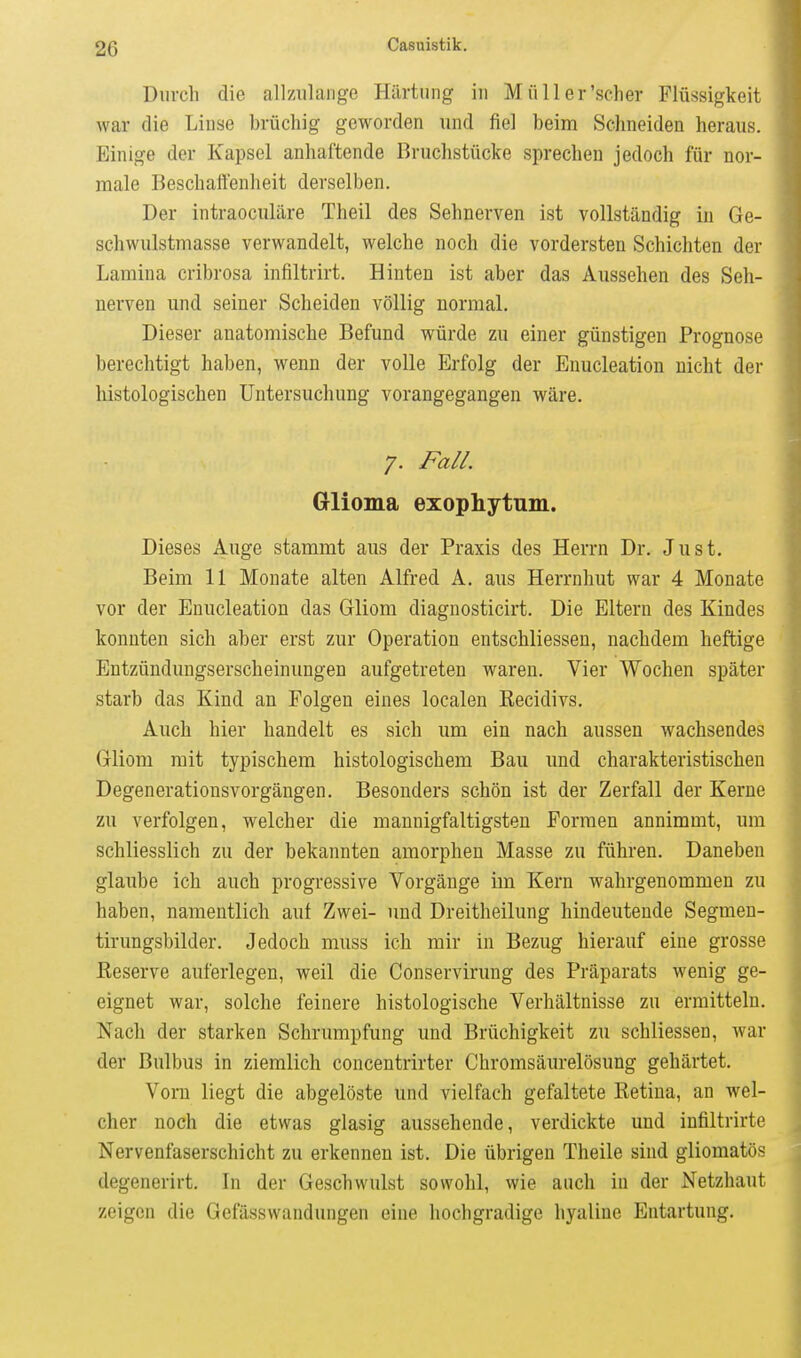 Durch die allzulange Härtung in Müller'scher Flüssigkeit war die Linse brüchig geworden und fiel beim Schneiden heraus. Einige der Kapsel anhaftende Bruchstücke sprechen jedoch für nor- male Beschaffenheit derselben. Der intraoculäre Theil des Sehnerven ist vollständig in Ge- schwulstmasse verwandelt, welche noch die vordersten Schichten der Lamina cribrosa infiltrirt. Hinten ist aber das Aussehen des Seh- nerven und seiner Scheiden völlig normal. Dieser anatomische Befund würde zu einer günstigen Prognose berechtigt haben, wenn der volle Erfolg der Enucleation nicht der histologischen Untersuchung vorangegangen wäre. 7. Fall. Glioma exophytum. Dieses Auge stammt aus der Praxis des Herrn Dr. Just. Beim 11 Monate alten Alfred A. aus Herrnhut war 4 Monate vor der Enucleation das Gliom diagnosticirt. Die Eltern des Kindes konnten sich aber erst zur Operation entschliessen, nachdem heftige Entzündungserscheinungen aufgetreten waren. Vier Wochen später starb das Kind an Folgen eines localen Eecidivs. Auch hier handelt es sich um ein nach aussen wachsendes Gliom mit typischem histologischem Bau und charakteristischen Degenerationsvorgängen. Besonders schön ist der Zerfall der Kerne zu verfolgen, welcher die mannigfaltigsten Formen annimmt, um schliesslich zu der bekannten amorphen Masse zu führen. Daneben glaube ich auch progressive Vorgänge im Kern wahrgenommen zu haben, namentlich auf Zwei- und Dreitheilung hindeutende Segmeu- tirungsbilder. Jedoch muss ich mir in Bezug hierauf eine grosse Reserve auferlegen, weil die Conservirung des Präparats wenig ge- eignet war, solche feinere histologische Verhältnisse zu ermitteln. Nach der starken Schrumpfung und Brüchigkeit zu schliessen, war der Bulbus in ziemlich concentrirter Chromsäurelösung gehärtet. Vorn liegt die abgelöste und vielfach gefaltete Retina, an wel- cher noch die etwas glasig aussehende, verdickte und infiltrirte Nervenfaserschicht zu erkennen ist. Die übrigen Theile sind gliomatös degenerirt. In der Geschwulst sowohl, wie auch in der Netzhaut zeigen die Gefässwandungen eine hochgradige hyaline Entartung.