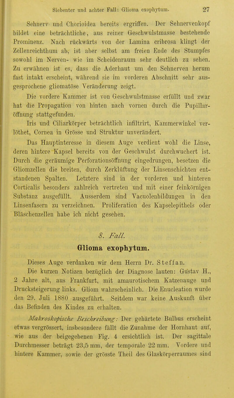 Sehnerv und Chorioidea bereits ergrifl'en. Der Selinerveukopf bildet eine beträchtliche, aus reiner Geschwiilstmasse bestehende Prominenz. Nach rückwärts von der Lamina cribrosa klingt der Zellenreichthum ab, ist aber selbst am freien Ende des Stumpfes sowohl im Nerven- wie im Scheidenraum sehr deutlich zu sehen. Zu erwähnen ist es, dass die Aderhaut um den Sehnerven herum fast intakt erscheint, während sie im vorderen Abschnitt sehr aus- gesprochene gliomatöse Veränderung zeigt. Die vordere Kammer ist von Geschwulstmasse erfüllt und zwar hat die Propagation von hinten nach vornen durch die Pupillar- öffnung stattgefunden. Iris und Ciliarkörper beträchtlich infiltrirt, Kammerwinkel ver- löthet, Cornea in Grösse und Struktur unverändert. Das Hauptinteresse in diesem Auge verdient wohl die Linse, deren hintere Kapsel bereits von der Geschwulst durchwuchert ist. Durch die geräumige Perforationsöffnung eingedrungen, besetzen die Gliomzellen die breiten, durch Zerklüftung der Linsenschichten ent- standenen Spalten. Letztere sind in der vorderen und hinteren Corticalis besonders zahlreich vertreten und mit einer feinkörnigen Substanz ausgefüllt. Ausserdem sind Vacuolenbildungen in den Linsenfasern zu verzeichnen. Proliferation des Kapselepithels oder Bläschenzellen habe ich nicht gesehen. 8. Fall. Glioma exophytum. Dieses Auge verdanken wir dem Herrn Dr. Steffan. Die kurzen Notizen bezüglich der Diagnose lauten: Gustav H., 2 Jahre alt, aus Frankfurt, mit amaurotischem Katzenauge und Drucksteigerung links. Gliom wahrscheinlich. Die Enucleation wurde den 29. Juli 1880 ausgeführt. Seitdem war keine Auskunft über das Befinden des Kindes zu erhalten. Makroskopische Beschreibu7ig: Der gehärtete Bulbus erscheint etwas vergrössert, insbesondere fällt die Zunahme der Hornhaut auf, wie aus der beigegebenen Fig. 4 ersichtlich ist. Der sagittale Durchmesser beträgt 23,5 mm, der temporale 22 mm. Vordere und hintere Kammer, sowie der grösstc Theil des Glaskörperraumes sind