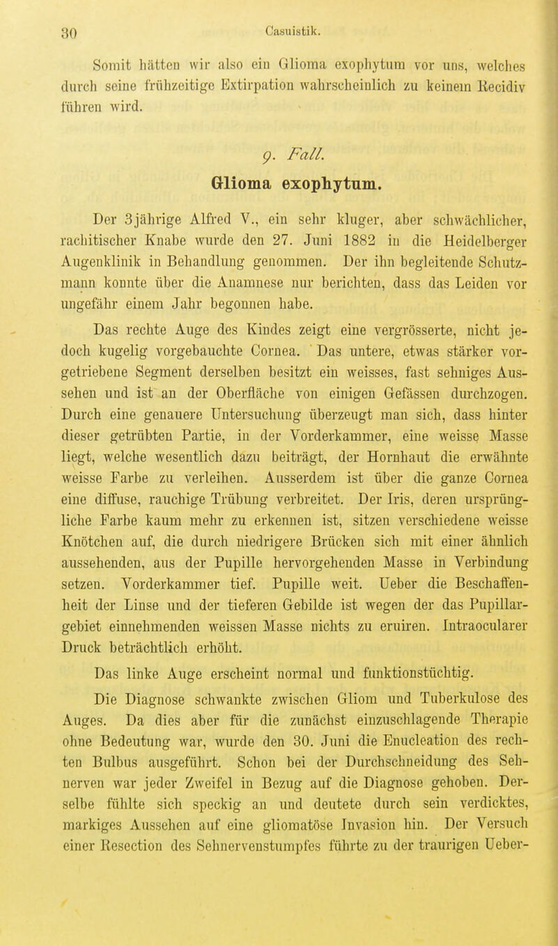 Somit hätten wir also ein Glioma exopliytura vor uns, welches durch seine frühzeitige Extirpation wahrscheinlich zu keinem Kecidiv führen wird. g. Fall. Glioma exophytum. Der 3jährige Alfred V., ein sehr kluger, aber schwächlicher, rachitischer Knabe wurde den 27. Juni 1882 in die Heidelberger Augenklinik in Behandlung genommen. Der ihn begleitende Schutz- mann konnte über die Anamnese nur berichten, dass das Leiden vor ungefähr einem Jahr begonnen habe. Das rechte Auge des Kindes zeigt eine vergrösserte, nicht je- doch kugelig vorgebauchte Cornea. ' Das untere, etwas stärker vor- getriebene Segment derselben besitzt ein weisses, fast sehniges Aus- sehen und ist an der Oberfläche von einigen Gefässen durchzogen. Durch eine genauere Untersuchung überzeugt man sich, dass hinter dieser getrübten Partie, in der Vorderkammer, eine weisse Masse liegt, welche wesentlich dazu beiträgt, der Hornhaut die erwähnte weisse Farbe zu verleihen. Ausserdem ist über die ganze Cornea eine diffuse, rauchige Trübung verbreitet. Der Iris, deren ursprüng- liche Farbe kaum mehr zu erkennen ist, sitzen verschiedene weisse Knötchen auf, die durch niedrigere Brücken sich mit einer ähnlich aussehenden, aus der Pupille hervorgehenden Masse in Verbindung setzen. Vorderkammer tief. Pupille weit, Ueber die Beschaffen- heit der Linse imd der tieferen Gebilde ist wegen der das Pupillar- gebiet einnehmenden weissen Masse nichts zu eruiren. Intraocularer Druck beträchtlich erhöht. Das linke Auge erscheint normal und funktionstüchtig. Die Diagnose schwankte zwischen Gliom und Tuberkulose des Auges. Da dies aber für die zunächst einzuschlagende Therapie ohne Bedeutung war, wurde den 30. Juni die Enucleation des rech- ten Bulbus ausgeführt. Schon bei der Durchschneidung des Seh- nerven war jeder Zweifel in Bezug auf die Diagnose gehoben. Der- selbe fühlte sich speckig an und deutete durch sein verdicktes, markiges Aussehen auf eine gliomatöse Invasion hin. Der Versuch einer Resection des Sehnervenstumpfes führte zu der traurigen Ueber-