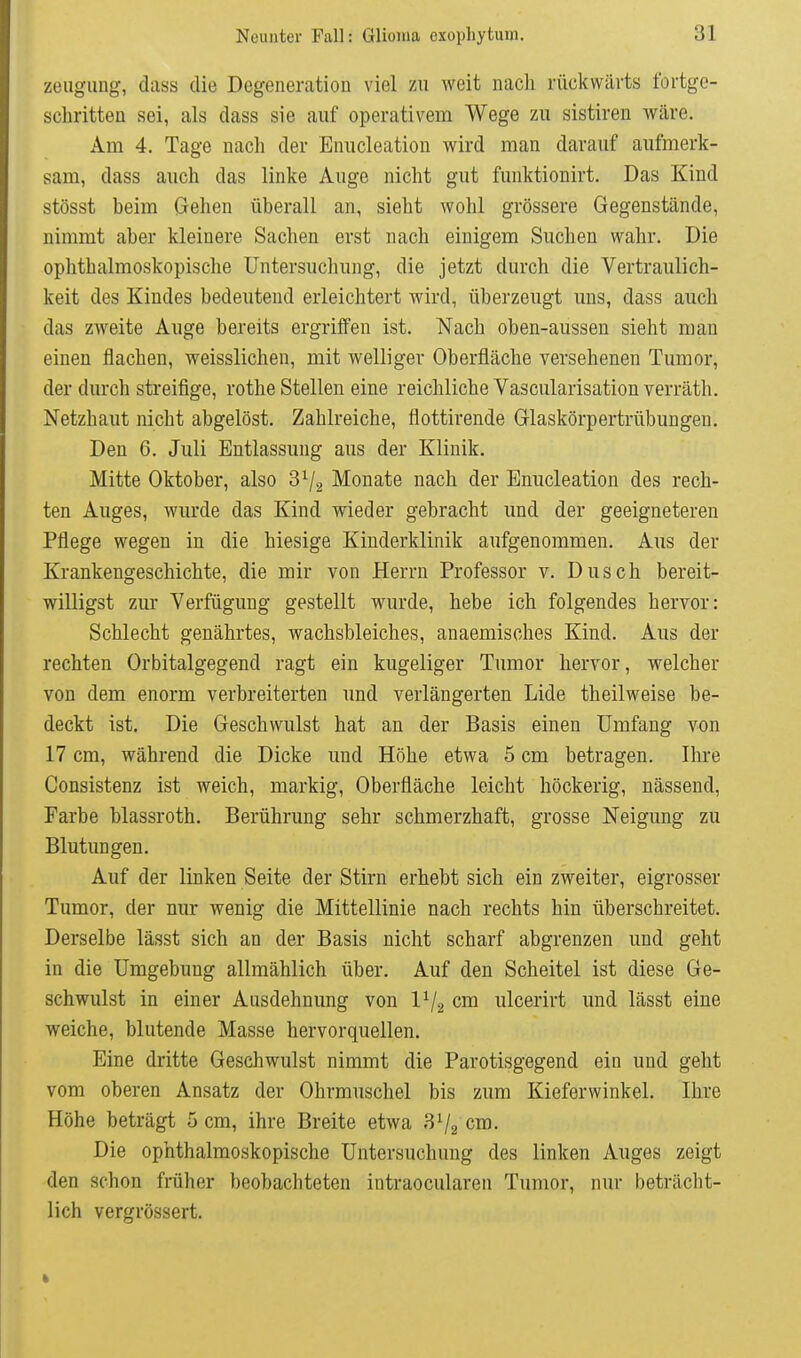 zeiigimg, dass die Degeneration viel zu weit nach rückwärts fortge- schritten sei, als dass sie auf operativem Wege zu sistiren wäre. Am 4. Tage nach der Enucleation wird man darauf aufmerk- sam, dass auch das linke Auge nicht gut funktionirt. Das Kind stösst beim Gehen überall an, sieht wohl grössere Gegenstände, nimmt aber kleinere Sachen erst nach einigem Suchen wahr. Die ophthalmoskopische Untersuchung, die jetzt durch die Vertraulich- keit des Kindes bedeutend erleichtert wird, überzeugt uns, dass auch das zweite Auge bereits ergriffen ist. Nach oben-aussen sieht man einen flachen, weisslichen, mit welliger Oberfläche versehenen Tumor, der durch streifige, rothe Stellen eine reichliche Vascularisationverräth. Netzhaut nicht abgelöst. Zahlreiche, flottirende Glaskörpertrübungen. Den 6. Juli Entlassung aus der Klinik. Mitte Oktober, also 8^/2 Monate nach der Enucleation des rech- ten Auges, wurde das Kind wieder gebracht und der geeigneteren Pflege wegen in die hiesige Kinderklinik aufgenommen. Aus der Krankengeschichte, die mir von Herrn Professor v. Dusch bereit- willigst zur Verfügung gestellt wurde, hebe ich folgendes hervor: Schlecht genährtes, wachsbleiches, anaemisches Kind. Aus der rechten Orbitalgegend ragt ein kugeliger Tumor hervor, welcher von dem enorm verbreiterten und verlängerten Lide theilweise be- deckt ist. Die Geschwulst hat an der Basis einen Umfang von 17 cm, während die Dicke und Höhe etwa 5 cm betragen. Ihre Consistenz ist weich, markig, Oberfläche leicht höckerig, nässend, Farbe blassroth. Berührung sehr schmerzhaft, grosse Neigung zu Blutungen. Auf der linken Seite der Stirn erhebt sich ein zweiter, eigrosser Tumor, der nur wenig die Mittellinie nach rechts hin überschreitet. Derselbe lässt sich an der Basis nicht scharf abgrenzen und geht in die Umgebung allmählich über. Auf den Scheitel ist diese Ge- schwulst in einer Ausdehnung von IV2 cm ulcerirt und lässt eine weiche, blutende Masse hervorquellen. Eine dritte Geschwulst nimmt die Parotisgegend ein und geht vom oberen Ansatz der Ohrmuschel bis zum Kieferwinkel. Ihre Höhe beträgt 5 cm, ihre Breite etwa 3^2 cm. Die ophthalmoskopische Untersuchung des linken Auges zeigt den schon früher beobachteten intraocularen Tumor, nur beträcht- lich vergrössert.