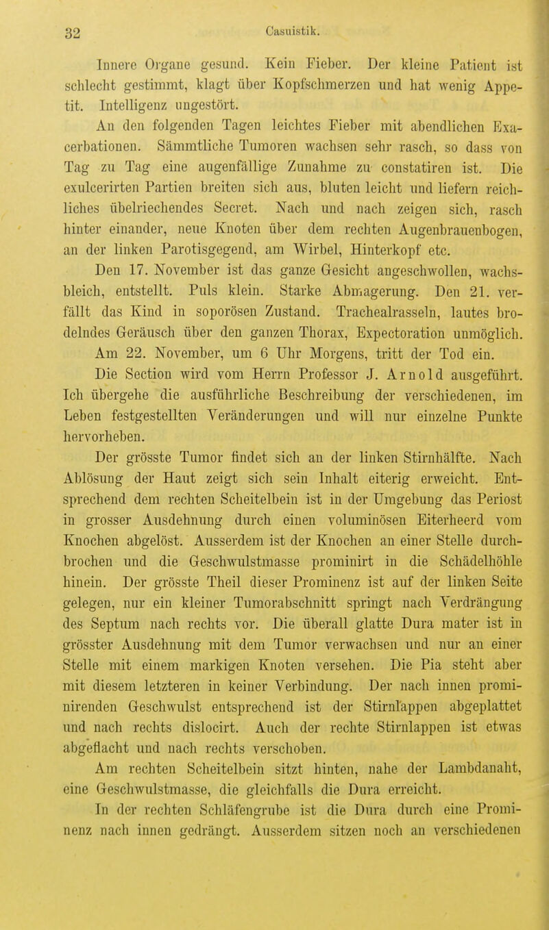 Innere Organe gesund. Kein Fieber. Der kleine Patient ist schlecht gestimmt, klagt über Kopfschmerzen und hat wenig Appe- tit. Intelligenz ungestört. An den folgenden Tagen leichtes Fieber mit abendlichen Exa- cerbationen. Sämmtliche Tumoren wachsen sehr rasch, so dass von Tag zu Tag eine augenfällige Zunahme zu constatiren ist. Die exulcerirten Partien breiten sich aus, bluten leicht und liefern reich- liches übelriechendes Secret. Nach imd nach zeigen sich, rasch hinter einander, neue Knoten über dem rechten Augenbrauenbogen, an der linken Parotisgegend, am Wirbel, Hinterkopf etc. Den 17. November ist das ganze Gesicht angeschwollen, wachs- bleich, entstellt. Puls klein. Starke Abmagerung. Den 21. ver- fällt das Kind in soporösen Zustand. Tracheairasseln, lautes bro- delndes Geräusch über den ganzen Thorax, Expectoration unmöglich. Am 22. November, um 6 Uhr Morgens, tritt der Tod ein. Die Section wird vom Herrn Professor J. Arnold ausgeführt. Ich übergehe die ausführliche Beschreibung der verschiedenen, im Leben festgestellten Veränderungen und will nur einzelne Punkte hervorheben. Der grösste Tumor findet sich an der linken Stirnhälfte. Nach Ablösung der Haut zeigt sich sein Inhalt eiterig erweicht. Ent- sprechend dem rechten Scheitelbein ist in der Umgebung das Periost in grosser Ausdehnung durch einen voluminösen Eiterheerd vom Knochen abgelöst. Ausserdem ist der Knochen au einer Stelle durch- brochen und die Geschwulstmasse prominirt in die Schädelhöhle hinein. Der grösste Theil dieser Prominenz ist auf der linken Seite gelegen, nur ein kleiner Tumorabschnitt springt nach Verdrängung des Septum nach rechts vor. Die überall glatte Dura mater ist in grösster Ausdehnung mit dem Tumor verwachsen und nur an einer Stelle mit einem markigen Knoten versehen. Die Pia steht aber mit diesem letzteren in keiner Verbindung. Der nach innen promi- nirenden Geschwulst entsprechend ist der Stirnl'appen abgeplattet und nach rechts dislocirt. Auch der rechte Stirnlappen ist etwas abgeflacht und nach rechts verschoben. Am rechten Scheitelbein sitzt hinten, nahe der Lambdanaht, eine Geschwulstmasse, die gleichfalls die Dura erreicht. In der rechten Schläfengrube ist die Dura durch eine Promi- nenz nach innen gedrängt. Ausserdem sitzen noch an verschiedenen