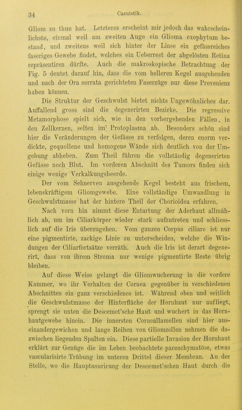 Gliom ZU tliiin hat. Letzteres erscheint mir jedoch das wahrschein- lichste, einmal weil am zweiten Auge ein Glioraa exophytum be- stand, und zweitens weil sich hinter der Linse ein gefässreiches faseriges Gewebe findet, welches ein Ueberrest der abgelösten Retina repräsentiren dürfte. Auch die makroskopische Betrachtung der Fig. 5 deutet darauf hin, dass die vom helleren Kegel ausgehenden und nach der Ora serrata gerichteten Faserzüge nur diese Provenienz haben können. Die Struktur der Geschwulst bietet nichts Ungewöhnliches dar. Auffallend gross sind die degenerirten Bezirke. Die regressive Metamorphose spielt sich, wie in den vorhergehenden Fällen, in den Zellkernen, selten im] Protoplasma ab. Besonders schön sind hier die Veränderungen der Gefässe zu verfolgen, deren enorm ver- dickte, gequollene und homogene Wände sich deutlich von der Um- gebung abheben. Zum Theil führen die vollständig degenerirten Gefässe noch Blut. Im vorderen Abschnitt des Tumors finden sich einige wenige Verkalkungsheerde. Der vom Sehnerven ausgehende Kegel besteht aus fi-ischem, lebenskräftigem Gliomgewebe. Eine vollständige Umwandlung in Geschwulstmasse hat der hintere Theil der Chorioidea erfahren. Nach vorn hin nimmt diese Entartung der Aderhaut allmäh- lich ab, um im Ciliarkörper wieder stark aufzutreten und schliess- lich auf die Iris überzugehen. Vom ganzen Corpus ciliare ist nur eine pigmentirte, zackige Linie zu unterscheiden, welche die Win- dungen der Ciliarfortsätze verräth. Auch die Iris ist derart degene- rirt, dass von ihrem Stroma nur wenige pigmentirte Reste übrig bleiben. Auf diese Weise gelangt die Gliomwucherung in die vordere Kammer, wo ihr Verhalten der Cornea gegenüber in verschiedenen Abschnitten ein ganz verschiedenes ist. Während oben und seitlich die Geschwulstmasse der Hinterfläche der Hornhaut nur aufliegt, sprengt sie unten die Descemet'sche Haut und wuchert in das Horn- hautgewebe hinein. Die innersten Corneallamellen sind hier aus- einandergewichen und lange Reihen von Gliomzellen nehmen die da- zwischen liegenden Spalten ein. Diese partielle Invasion der Hornhaut erklärt zur Genüge die im Leben beobachtete parenchymatöse, etwas vascularisirte Trübung im unteren Drittel dieser Membran. An der Stelle, wo die Hauptusurirung der Descemet'schen Haut durch die