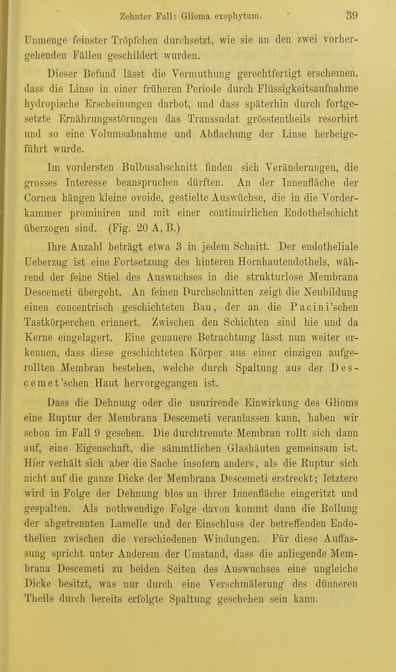 Unmenge feinster Tröpfclien durchsetzt, wie sie an den zwei vorher- gehenden Fällen geschildert wurden. Dieser Befund lässt die Vermuthung gerechtfertigt erscheinen, dass die Linse in einer früheren Periode durch Flüssigkeitsaufnahme hydropische Erscheinungen darbot, und dass späterhin durch fortge- setzte Ernährungsstörungen das Transsudat grösstentheils resorbirt und so eine Volumsabnahme und Abflachung der Linse herbeige- führt wurde. Im vordersten Bulbusabschnitt finden sich Veränderungen, die grosses Interesse beanspruchen dürften. An der Innenfläche der Cornea hängen kleine ovoide, gestielte Auswüchse, die in die Vorder- kammer prominiren und mit einer continuirlichen Endothelschicht überzogen sind. (Fig. 20 A, B.) Ihre Anzahl beträgt etwa 3 in jedem Schnitt. Der endotheliale üeberzug ist eine Fortsetzung des hinteren Hornhautendothels, wäh- rend der feine Stiel des Auswuchses in die strukturlose Membrana Descemet! übergeht. An feinen Durchschnitten zeigt die Neubildung einen concentrisch geschichteten Bau, der an die Pacini'schen Tastkörperchen erinnert. Zwischen den Schichten sind hie und da Kerne eingelagert. Eine genauere Betrachtung lässt nun weiter er- kennen, dass diese geschichteten Körper aus einer einzigen aufge- rollten Membran bestehen, welche dm-ch Spaltung aus der Des- cemet'sehen Haut hervorgegangen ist. Dass die Dehnung oder die usurirende Einwirkung des Glioms eine Kuptur der Membrana Descemeti veranlassen kann, haben wir schon im Fall 9 gesehen. Die durchtrennte Membran rollt sich dann auf, eine Eigenschaft, die sämmtlichen Glashäuten gemeinsam ist. Hier verhält sich aber die Sache insofern anders, als die Ruptur sich nicht auf die ganze Dicke der Membrana Descemeti erstreckt; letztere wird in Folge der Dehnung blos an ihrer Innenfläche eingeritzt und gespalten. Als nothwendige Folge davon kommt dann die Rolluug der abgetrennten Lamelle und der Einschluss der betreffenden Endo- thelien zwischen die verschiedenen Windungen. Für diese Auffas- sung spricht unter Anderem der Umstand, dass die anliegende Mem- brana Descemeti zu beiden Seiten des Auswuchses eine ungleiche Dicke besitzt, was nur durch eine Verschmälerung des dünneren Theils durch bereits erfolgte Spaltung geschehen sein kann.