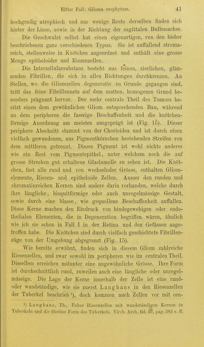 hochgradig atrophisch und mir wenige Reste derselben finden sich hinter der Linse, sowie in der Richtung der sagittalen Bulbusachse. Die Geschwulst selbst hat einen eigenartigen, von den bisher beschriebenen ganz verschiedenen Typus. Sie ist auffallend stroma- reich, stellenweise in Knötchen angeordnet und enthält eine grosse Menge epitheloider und Eiesenzellen. Die Interzellularsubstanz besteht aus feinen, zierlichen, glän- zenden Fibrillen, die sich in allen Richtungen durchlireuzen. An Stellen, wo die Gliomzellen degenerativ zu Grunde gegangen sind, tritt das feine Fibrilleunetz auf dem matten, homogenen Grund be- sonders prägnant hervor. Der mehr centrale Theil des Tumors be- sitzt einen dem gewöhnlichen Gliom entsprechenden Bau, wälirend an dem peripheren die faserige Beschaffenheit und die knötchen- förmige Anordnung am meisten ausgeprägt ist (Fig. 15). Dieser periphere Abschnitt stammt von der Chorioidea und ist durch einen vielfach gewundenen, aus Pigmentkörnchen bestehenden Streifen von dem mittleren getrennt. Dieses Pigment ist wohl nichts anderes wie ein Rest vom Pigmentepithel, unter welchem noch die auf grosse Strecken gut erhaltene Glaslamelle zu sehen ist. Die Knöt- chen, fast alle rund und von wechselnder Grösse, enthalten Gliom- elemente, Riesen- und epitheloide Zellen. Ausser den runden und chromatinreichen Kernen sind andere darin vorhanden, welche durch ihre längliche, bisquitförmige oder auch unregelmässige Gestalt, sowie durch eine blasse, wie gequollene Beschaffenheit auffallen. Diese Kerne machen den Eindruck von bindegewebigen oder endo- thelialen Elementen, die in Degeneration begriffen wären, ähnlich wie ich sie schon in Fall I in der Retina und den Gefässen ange- troffen habe. Die Knötchen sind durch vielfach geschichtete Fibrillen- züge von der Umgebung abgegrenzt (Fig. 15). Wie bereits erwähnt, finden sich in diesem Gliom zahlreiche Riesenzellen, und zwar sowolü im peripheren wie im centralen Theil. Dieselben erreichen mitunter eine ungewöhnliche Grösse. Ihre Form ist durchschnittlich rund, zuweilen auch eine längliche oder unregel- mässige. Die Lage der Kerne innerlialb der Zelle ist eine rand- oder wandständige, wie sie zuerst Langhans in den Riesenzellen der Tuberkel beschrieb doch kommen auch Zellen vor mit cen- 1) Langhans, Th., TJcber Eiesenzellen mit wandständigen Kernen in Tuberkeln und die fibriöse Form des Tuberkels. Virch. Areh. Bd.4S, pag. 382 u. IF.