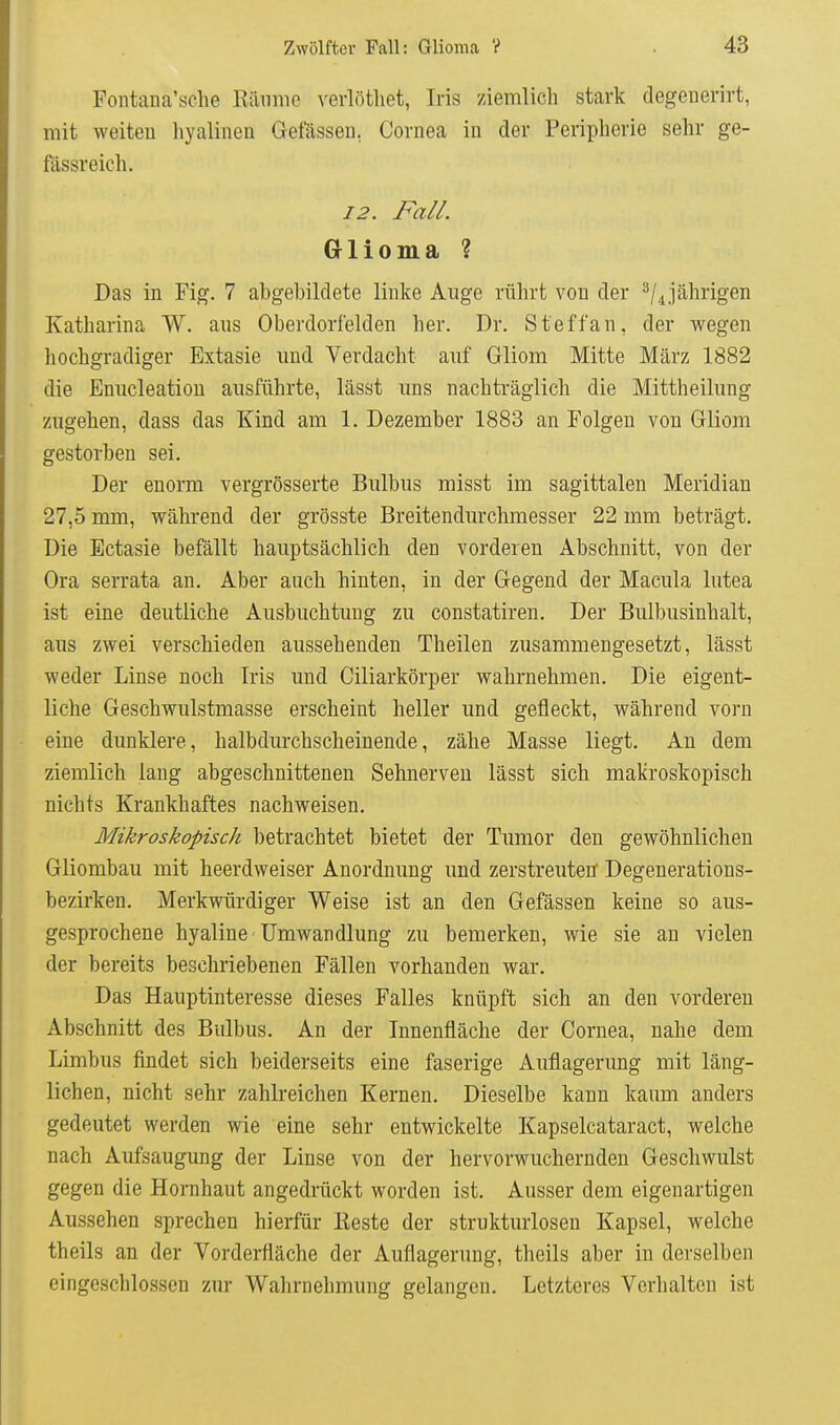 Fontana'sclie Räume verlötliet, Iris ziemlich stark degenerirt, mit weiten hyalinen Gefässen, Cornea in der Peripherie sehr ge- fässreich. 12. Fall. Glioma ? Das in Fig. 7 abgebildete linke Auge rührt von der jährigen Katharina W. aus Oberdorfelden her. Dr. Steffan, der wegen hochgradiger Extasie und Verdacht auf Gliom Mitte März 1882 die Enucleatiou ausführte, lässt uns nachträglich die Mittheilung zugehen, dass das Kind am 1. Dezember 1883 an Folgen von Gliom gestorben sei. Der enorm vergrösserte Bulbus misst im sagittalen Meridian 27,5 mm, während der grösste Breitendurchmesser 22 mm beträgt. Die Ectasie befällt hauptsächlich den vorderen Abschnitt, von der Ora serrata an. Aber auch hinten, in der Gegend der Macula lutea ist eine deutliche Ausbuchtung zu constatiren. Der Bulbusinhalt, aus zwei verschieden aussehenden Theilen zusammengesetzt, lässt weder Linse noch Iris und Ciliarkörper wahrnehmen. Die eigent- liche Geschwulstmasse erscheint heller und gefleckt, während vorn eine dunklere, halbdurchscheinende, zähe Masse liegt. An dem ziemlich lang abgeschnittenen Sehnerven lässt sich makroskopisch nichts Krankhaftes nachweisen. Mikroskopisch betrachtet bietet der Tumor den gewöhnlichen Gliombau mit heerdweiser Anordnung und zerstreuten Degenerations- bezirken. Merkwürdiger Weise ist an den Gefässen keine so aus- gesprochene hyaline Umwandlung zu bemerken, wie sie an vielen der bereits beschriebenen Fällen vorhanden war. Das Hauptinteresse dieses Falles knüpft sich an den vorderen Abschnitt des Bulbus. An der Innenfläche der Cornea, nahe dem Limbus findet sich beiderseits eine faserige Auflagerung mit läng- lichen, nicht sehr zahlreichen Kernen. Dieselbe kann kaum anders gedeutet werden wie eine sehr entwickelte Kapselcataract, welche nach Aufsaugung der Linse von der hervorwuchernden Geschwulst gegen die Hornhaut angedrückt worden ist. Ausser dem eigenartigen Aussehen sprechen hierfür Reste der strukturlosen Kapsel, welche theils an der Vorderfläche der Auflagerung, thcils aber in derselben eingeschlossen zur Walirnehmung gelangen. Letzteres Verhalten ist